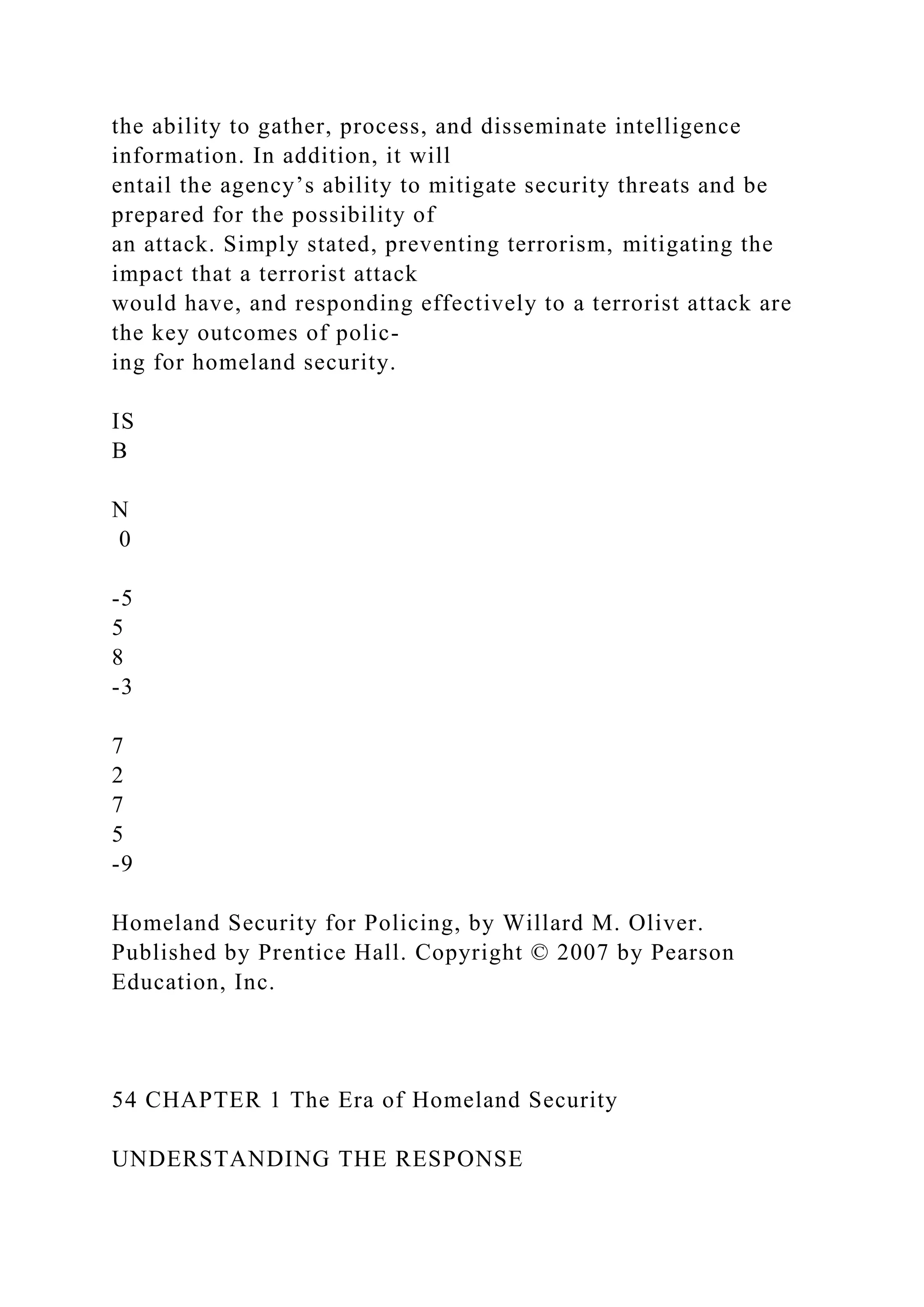 the ability to gather, process, and disseminate intelligence
information. In addition, it will
entail the agency’s ability to mitigate security threats and be
prepared for the possibility of
an attack. Simply stated, preventing terrorism, mitigating the
impact that a terrorist attack
would have, and responding effectively to a terrorist attack are
the key outcomes of polic-
ing for homeland security.
IS
B
N
0
-5
5
8
-3
7
2
7
5
-9
Homeland Security for Policing, by Willard M. Oliver.
Published by Prentice Hall. Copyright © 2007 by Pearson
Education, Inc.
54 CHAPTER 1 The Era of Homeland Security
UNDERSTANDING THE RESPONSE
 