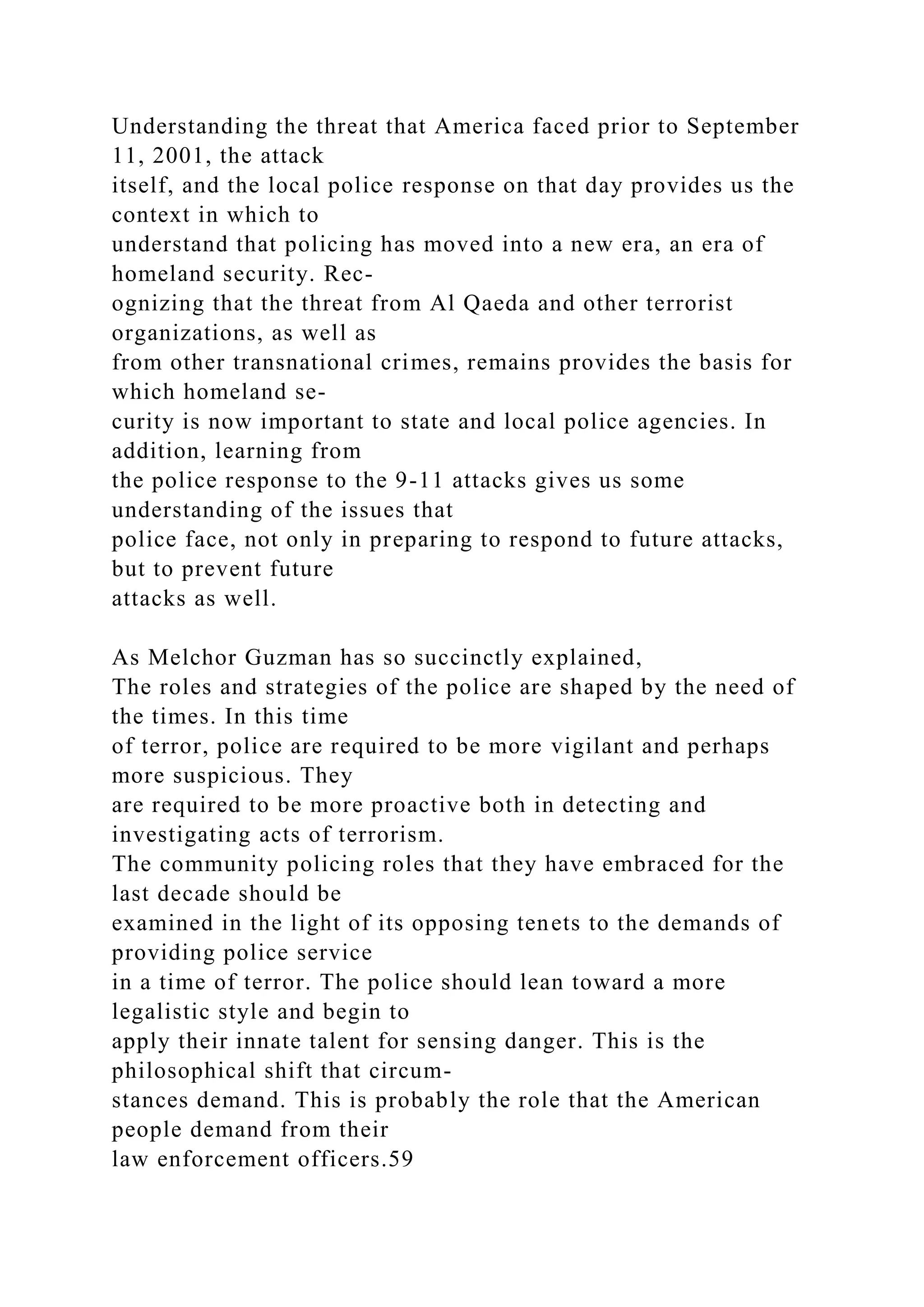 Understanding the threat that America faced prior to September
11, 2001, the attack
itself, and the local police response on that day provides us the
context in which to
understand that policing has moved into a new era, an era of
homeland security. Rec-
ognizing that the threat from Al Qaeda and other terrorist
organizations, as well as
from other transnational crimes, remains provides the basis for
which homeland se-
curity is now important to state and local police agencies. In
addition, learning from
the police response to the 9-11 attacks gives us some
understanding of the issues that
police face, not only in preparing to respond to future attacks,
but to prevent future
attacks as well.
As Melchor Guzman has so succinctly explained,
The roles and strategies of the police are shaped by the need of
the times. In this time
of terror, police are required to be more vigilant and perhaps
more suspicious. They
are required to be more proactive both in detecting and
investigating acts of terrorism.
The community policing roles that they have embraced for the
last decade should be
examined in the light of its opposing tenets to the demands of
providing police service
in a time of terror. The police should lean toward a more
legalistic style and begin to
apply their innate talent for sensing danger. This is the
philosophical shift that circum-
stances demand. This is probably the role that the American
people demand from their
law enforcement officers.59
 