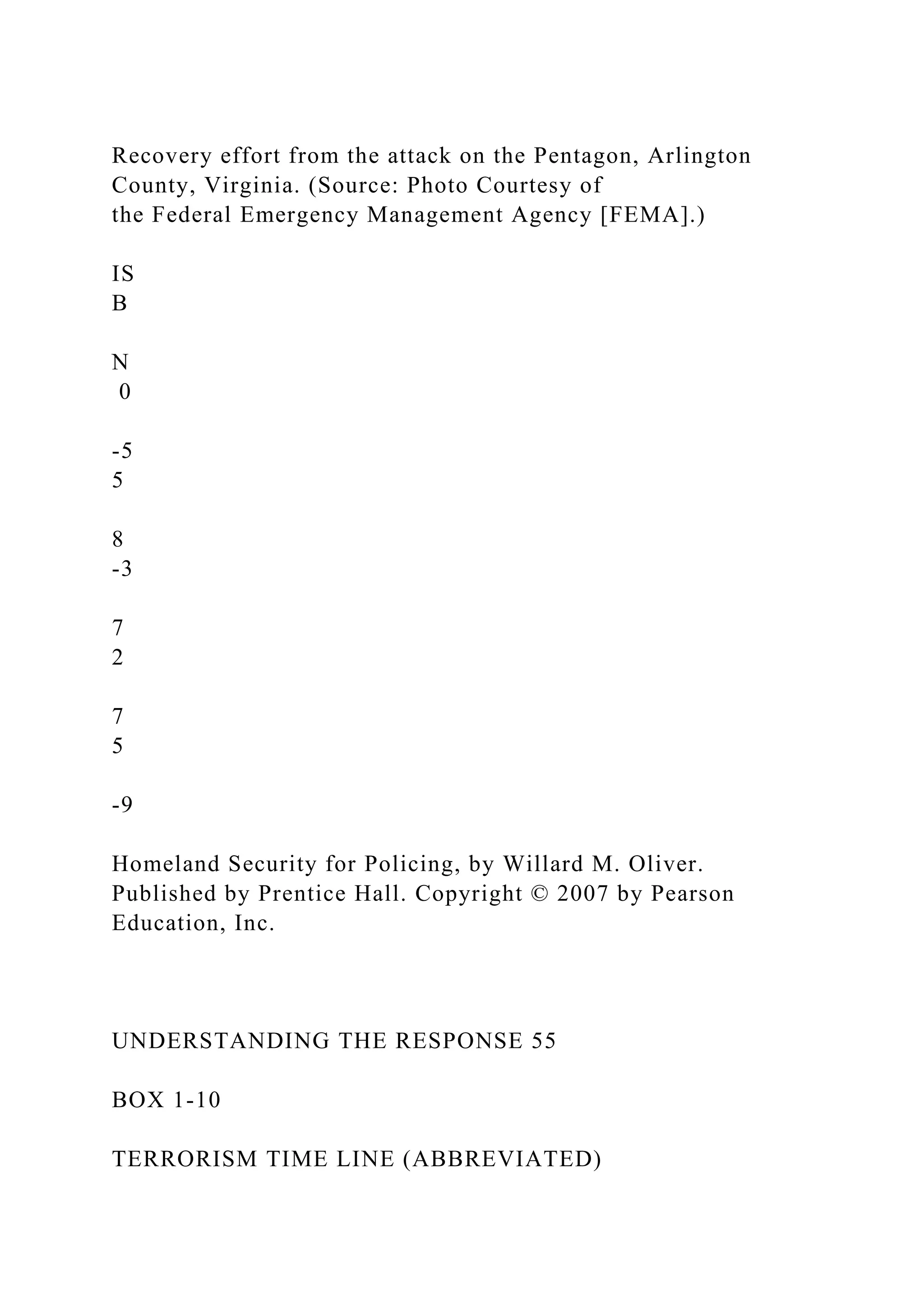Recovery effort from the attack on the Pentagon, Arlington
County, Virginia. (Source: Photo Courtesy of
the Federal Emergency Management Agency [FEMA].)
IS
B
N
0
-5
5
8
-3
7
2
7
5
-9
Homeland Security for Policing, by Willard M. Oliver.
Published by Prentice Hall. Copyright © 2007 by Pearson
Education, Inc.
UNDERSTANDING THE RESPONSE 55
BOX 1-10
TERRORISM TIME LINE (ABBREVIATED)
 