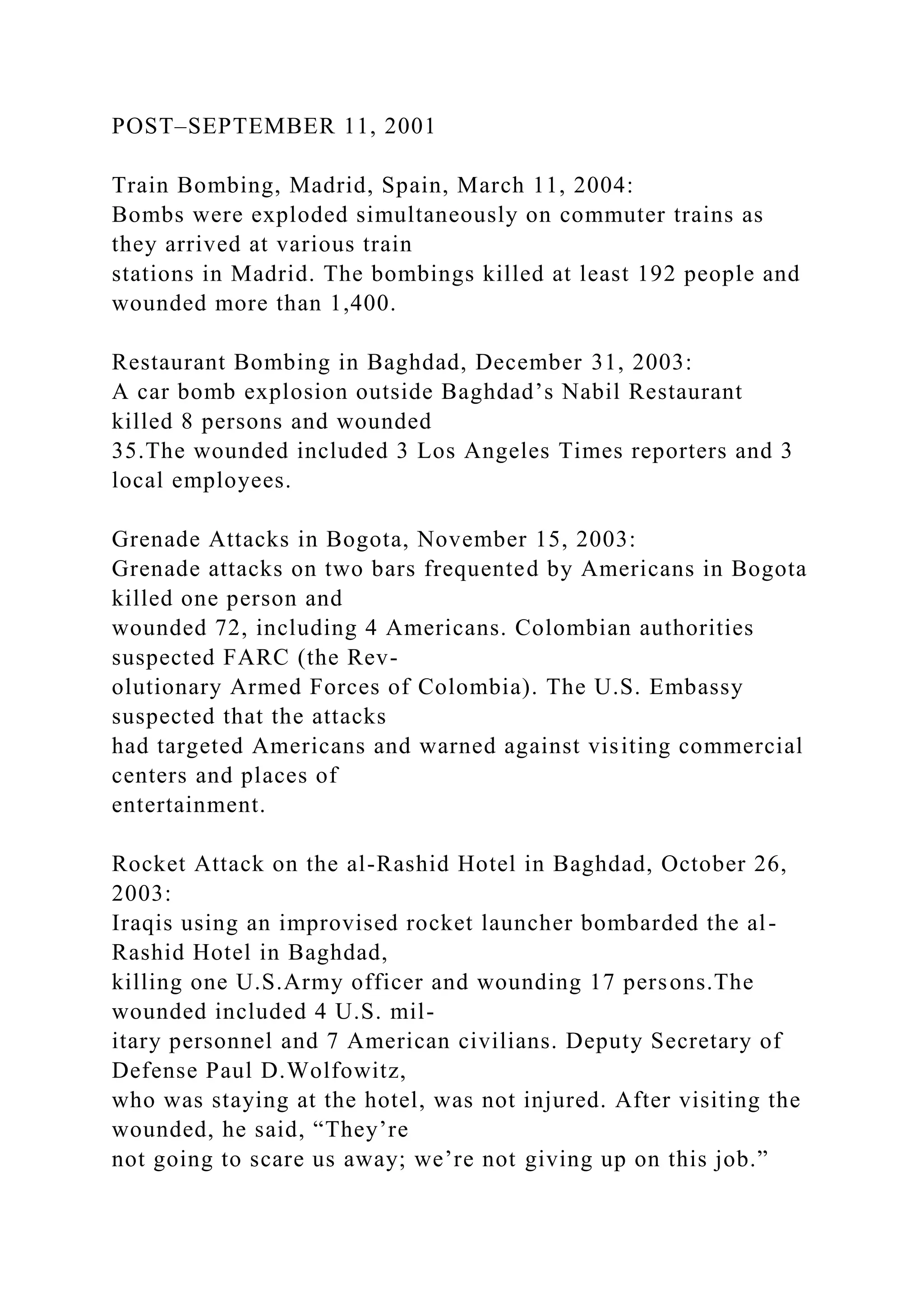 POST–SEPTEMBER 11, 2001
Train Bombing, Madrid, Spain, March 11, 2004:
Bombs were exploded simultaneously on commuter trains as
they arrived at various train
stations in Madrid. The bombings killed at least 192 people and
wounded more than 1,400.
Restaurant Bombing in Baghdad, December 31, 2003:
A car bomb explosion outside Baghdad’s Nabil Restaurant
killed 8 persons and wounded
35.The wounded included 3 Los Angeles Times reporters and 3
local employees.
Grenade Attacks in Bogota, November 15, 2003:
Grenade attacks on two bars frequented by Americans in Bogota
killed one person and
wounded 72, including 4 Americans. Colombian authorities
suspected FARC (the Rev-
olutionary Armed Forces of Colombia). The U.S. Embassy
suspected that the attacks
had targeted Americans and warned against visiting commercial
centers and places of
entertainment.
Rocket Attack on the al-Rashid Hotel in Baghdad, October 26,
2003:
Iraqis using an improvised rocket launcher bombarded the al-
Rashid Hotel in Baghdad,
killing one U.S.Army officer and wounding 17 persons.The
wounded included 4 U.S. mil-
itary personnel and 7 American civilians. Deputy Secretary of
Defense Paul D.Wolfowitz,
who was staying at the hotel, was not injured. After visiting the
wounded, he said, “They’re
not going to scare us away; we’re not giving up on this job.”
 