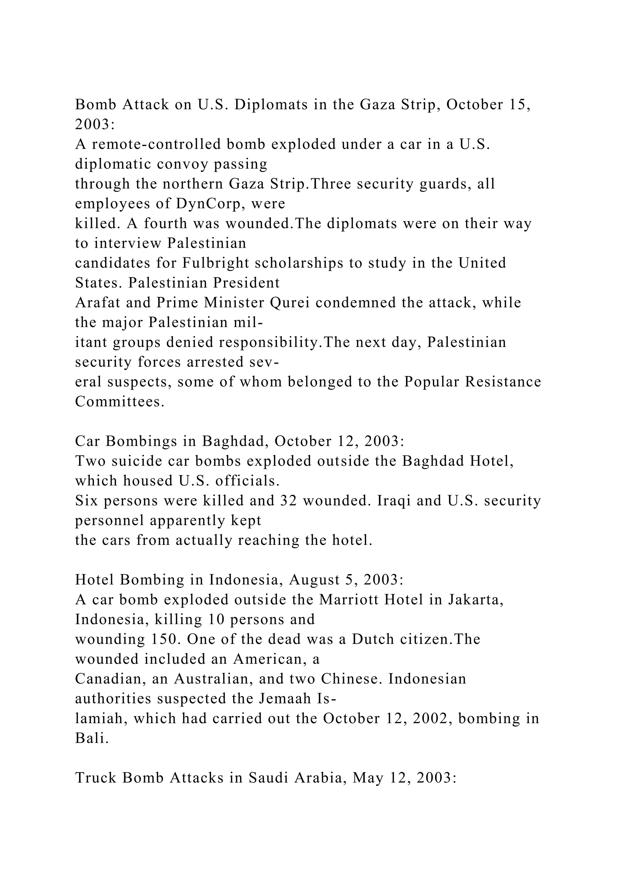 Bomb Attack on U.S. Diplomats in the Gaza Strip, October 15,
2003:
A remote-controlled bomb exploded under a car in a U.S.
diplomatic convoy passing
through the northern Gaza Strip.Three security guards, all
employees of DynCorp, were
killed. A fourth was wounded.The diplomats were on their way
to interview Palestinian
candidates for Fulbright scholarships to study in the United
States. Palestinian President
Arafat and Prime Minister Qurei condemned the attack, while
the major Palestinian mil-
itant groups denied responsibility.The next day, Palestinian
security forces arrested sev-
eral suspects, some of whom belonged to the Popular Resistance
Committees.
Car Bombings in Baghdad, October 12, 2003:
Two suicide car bombs exploded outside the Baghdad Hotel,
which housed U.S. officials.
Six persons were killed and 32 wounded. Iraqi and U.S. security
personnel apparently kept
the cars from actually reaching the hotel.
Hotel Bombing in Indonesia, August 5, 2003:
A car bomb exploded outside the Marriott Hotel in Jakarta,
Indonesia, killing 10 persons and
wounding 150. One of the dead was a Dutch citizen.The
wounded included an American, a
Canadian, an Australian, and two Chinese. Indonesian
authorities suspected the Jemaah Is-
lamiah, which had carried out the October 12, 2002, bombing in
Bali.
Truck Bomb Attacks in Saudi Arabia, May 12, 2003:
 