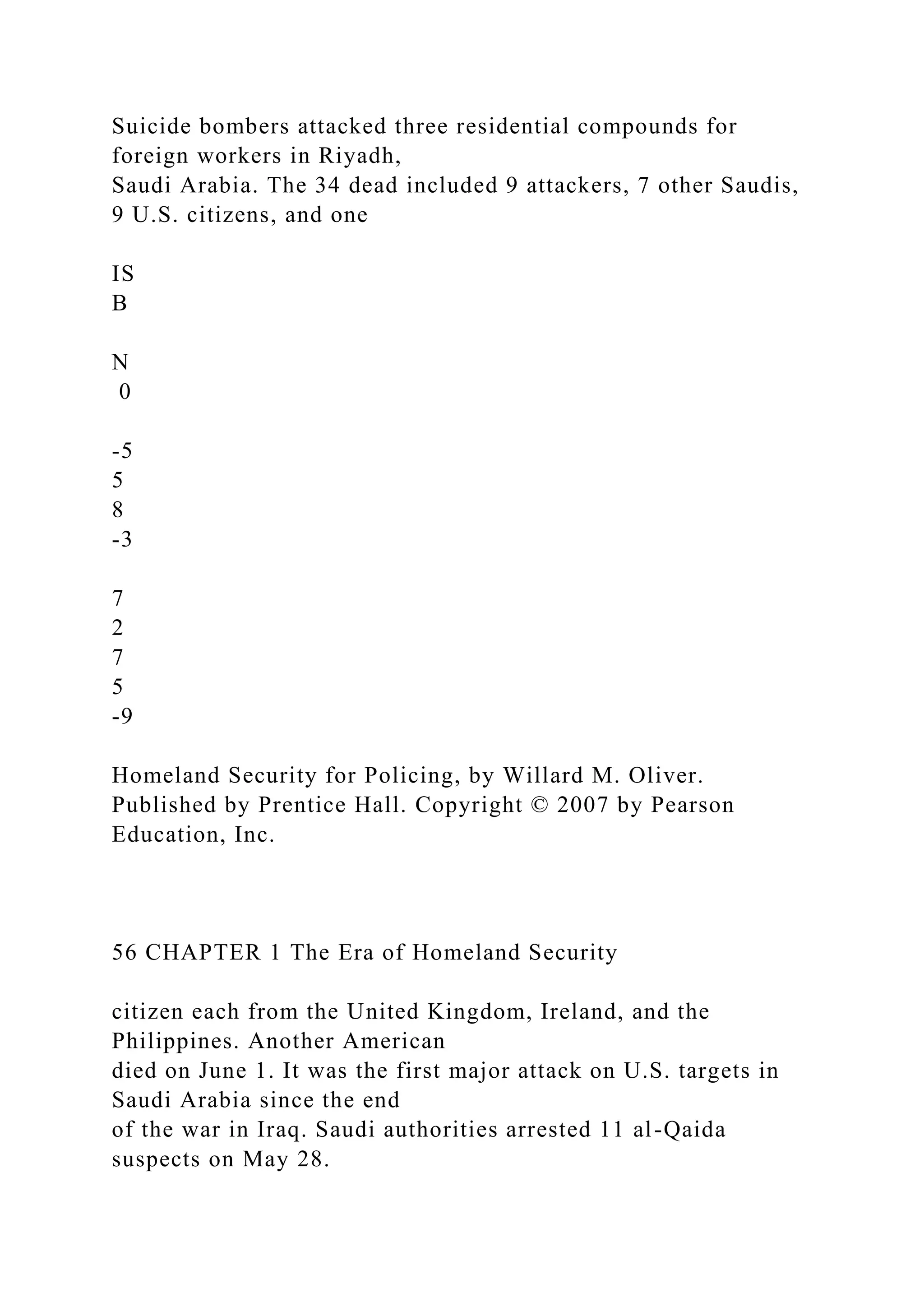 Suicide bombers attacked three residential compounds for
foreign workers in Riyadh,
Saudi Arabia. The 34 dead included 9 attackers, 7 other Saudis,
9 U.S. citizens, and one
IS
B
N
0
-5
5
8
-3
7
2
7
5
-9
Homeland Security for Policing, by Willard M. Oliver.
Published by Prentice Hall. Copyright © 2007 by Pearson
Education, Inc.
56 CHAPTER 1 The Era of Homeland Security
citizen each from the United Kingdom, Ireland, and the
Philippines. Another American
died on June 1. It was the first major attack on U.S. targets in
Saudi Arabia since the end
of the war in Iraq. Saudi authorities arrested 11 al-Qaida
suspects on May 28.
 