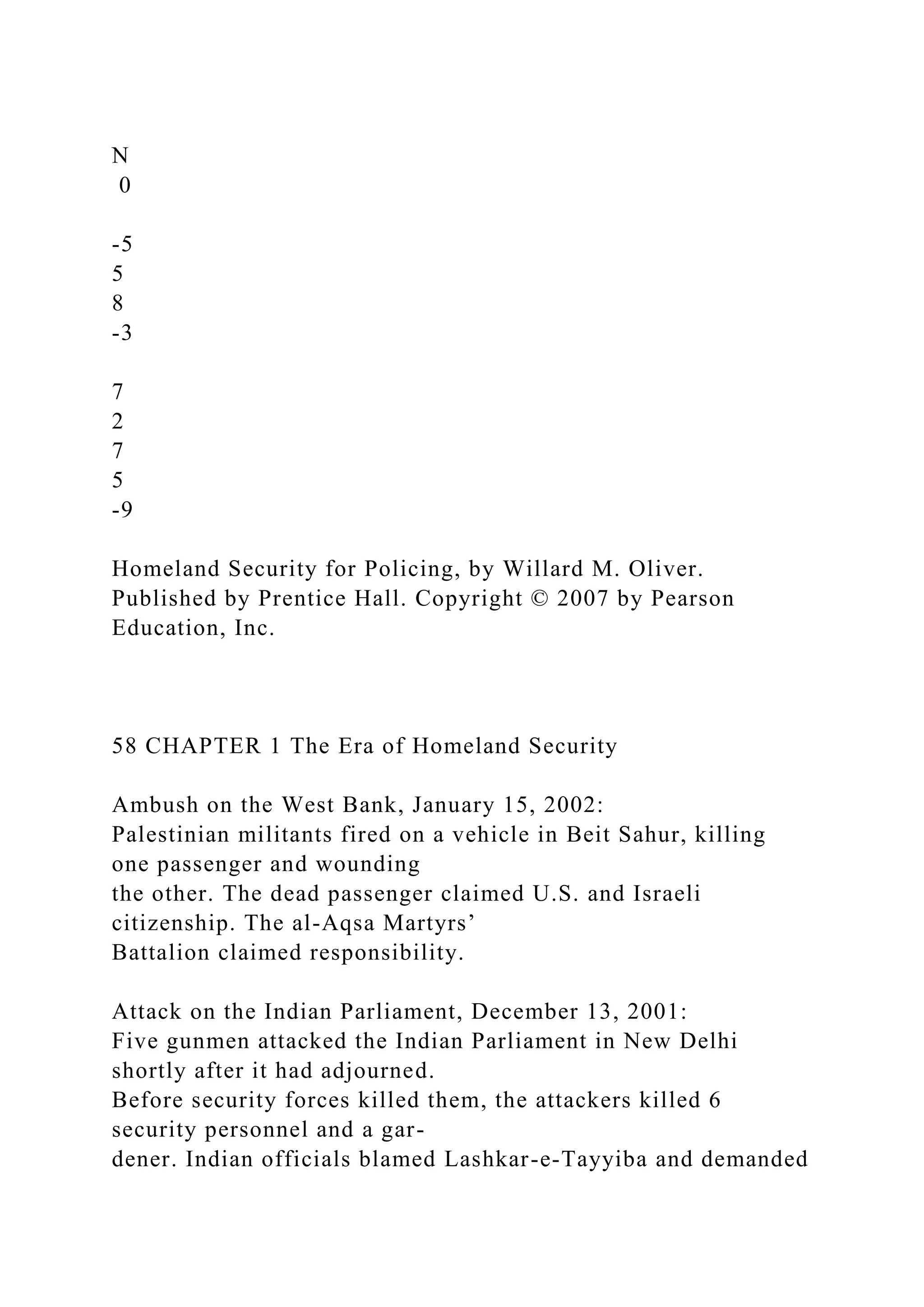 N
0
-5
5
8
-3
7
2
7
5
-9
Homeland Security for Policing, by Willard M. Oliver.
Published by Prentice Hall. Copyright © 2007 by Pearson
Education, Inc.
58 CHAPTER 1 The Era of Homeland Security
Ambush on the West Bank, January 15, 2002:
Palestinian militants fired on a vehicle in Beit Sahur, killing
one passenger and wounding
the other. The dead passenger claimed U.S. and Israeli
citizenship. The al-Aqsa Martyrs’
Battalion claimed responsibility.
Attack on the Indian Parliament, December 13, 2001:
Five gunmen attacked the Indian Parliament in New Delhi
shortly after it had adjourned.
Before security forces killed them, the attackers killed 6
security personnel and a gar-
dener. Indian officials blamed Lashkar-e-Tayyiba and demanded
 