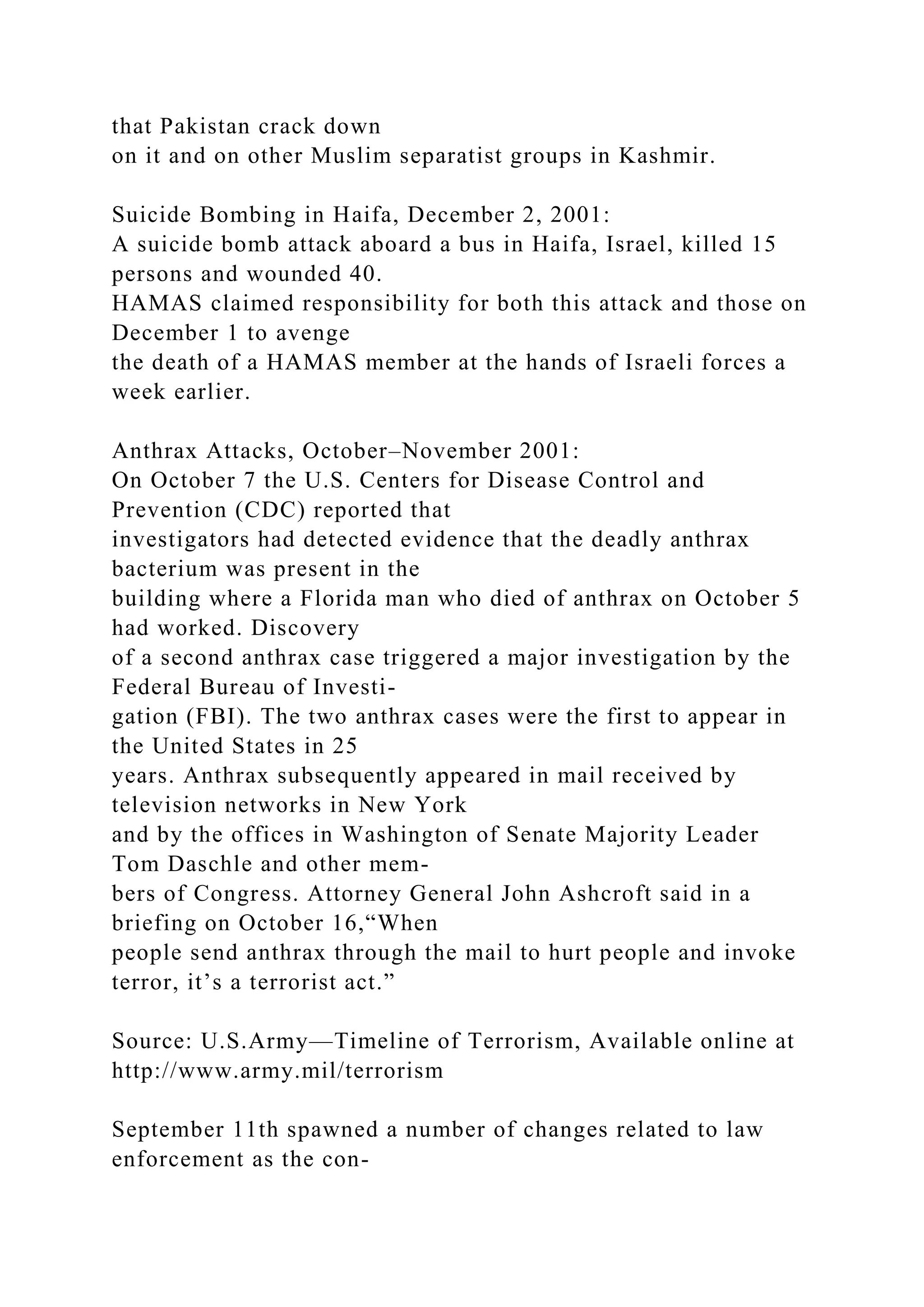 that Pakistan crack down
on it and on other Muslim separatist groups in Kashmir.
Suicide Bombing in Haifa, December 2, 2001:
A suicide bomb attack aboard a bus in Haifa, Israel, killed 15
persons and wounded 40.
HAMAS claimed responsibility for both this attack and those on
December 1 to avenge
the death of a HAMAS member at the hands of Israeli forces a
week earlier.
Anthrax Attacks, October–November 2001:
On October 7 the U.S. Centers for Disease Control and
Prevention (CDC) reported that
investigators had detected evidence that the deadly anthrax
bacterium was present in the
building where a Florida man who died of anthrax on October 5
had worked. Discovery
of a second anthrax case triggered a major investigation by the
Federal Bureau of Investi-
gation (FBI). The two anthrax cases were the first to appear in
the United States in 25
years. Anthrax subsequently appeared in mail received by
television networks in New York
and by the offices in Washington of Senate Majority Leader
Tom Daschle and other mem-
bers of Congress. Attorney General John Ashcroft said in a
briefing on October 16,“When
people send anthrax through the mail to hurt people and invoke
terror, it’s a terrorist act.”
Source: U.S.Army—Timeline of Terrorism, Available online at
http://www.army.mil/terrorism
September 11th spawned a number of changes related to law
enforcement as the con-
 