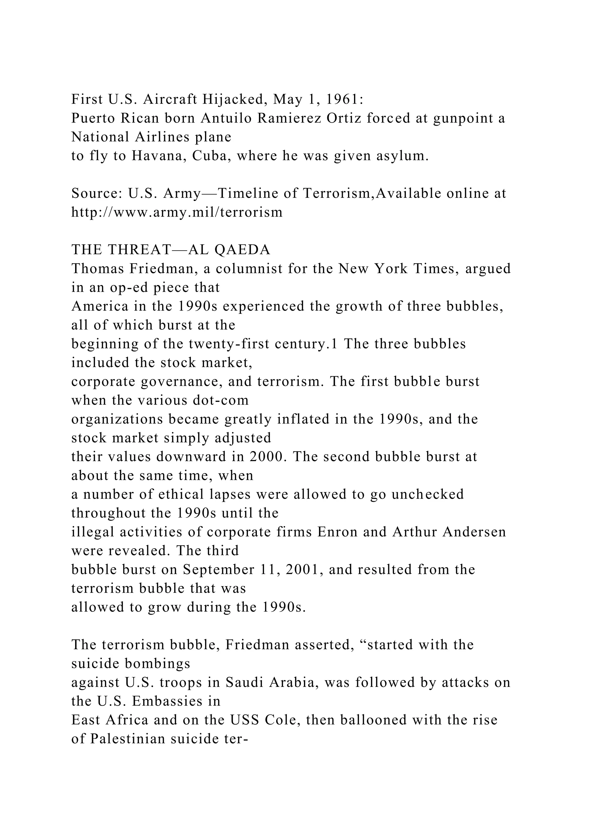 First U.S. Aircraft Hijacked, May 1, 1961:
Puerto Rican born Antuilo Ramierez Ortiz forced at gunpoint a
National Airlines plane
to fly to Havana, Cuba, where he was given asylum.
Source: U.S. Army—Timeline of Terrorism,Available online at
http://www.army.mil/terrorism
THE THREAT—AL QAEDA
Thomas Friedman, a columnist for the New York Times, argued
in an op-ed piece that
America in the 1990s experienced the growth of three bubbles,
all of which burst at the
beginning of the twenty-first century.1 The three bubbles
included the stock market,
corporate governance, and terrorism. The first bubble burst
when the various dot-com
organizations became greatly inflated in the 1990s, and the
stock market simply adjusted
their values downward in 2000. The second bubble burst at
about the same time, when
a number of ethical lapses were allowed to go unchecked
throughout the 1990s until the
illegal activities of corporate firms Enron and Arthur Andersen
were revealed. The third
bubble burst on September 11, 2001, and resulted from the
terrorism bubble that was
allowed to grow during the 1990s.
The terrorism bubble, Friedman asserted, “started with the
suicide bombings
against U.S. troops in Saudi Arabia, was followed by attacks on
the U.S. Embassies in
East Africa and on the USS Cole, then ballooned with the rise
of Palestinian suicide ter-
 
