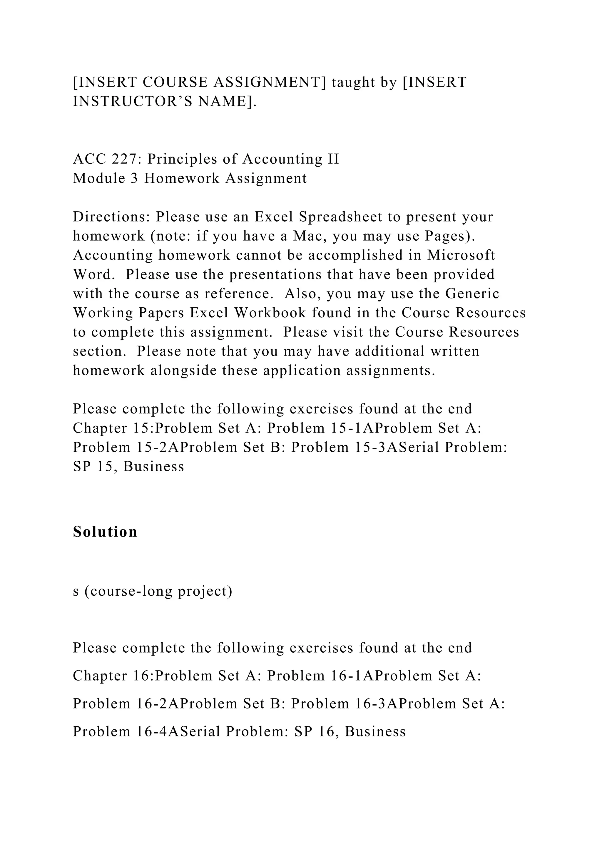[INSERT COURSE ASSIGNMENT] taught by [INSERT
INSTRUCTOR’S NAME].
ACC 227: Principles of Accounting II
Module 3 Homework Assignment
Directions: Please use an Excel Spreadsheet to present your
homework (note: if you have a Mac, you may use Pages).
Accounting homework cannot be accomplished in Microsoft
Word. Please use the presentations that have been provided
with the course as reference. Also, you may use the Generic
Working Papers Excel Workbook found in the Course Resources
to complete this assignment. Please visit the Course Resources
section. Please note that you may have additional written
homework alongside these application assignments.
Please complete the following exercises found at the end
Chapter 15:Problem Set A: Problem 15-1AProblem Set A:
Problem 15-2AProblem Set B: Problem 15-3ASerial Problem:
SP 15, Business
Solution
s (course-long project)
Please complete the following exercises found at the end
Chapter 16:Problem Set A: Problem 16-1AProblem Set A:
Problem 16-2AProblem Set B: Problem 16-3AProblem Set A:
Problem 16-4ASerial Problem: SP 16, Business
 