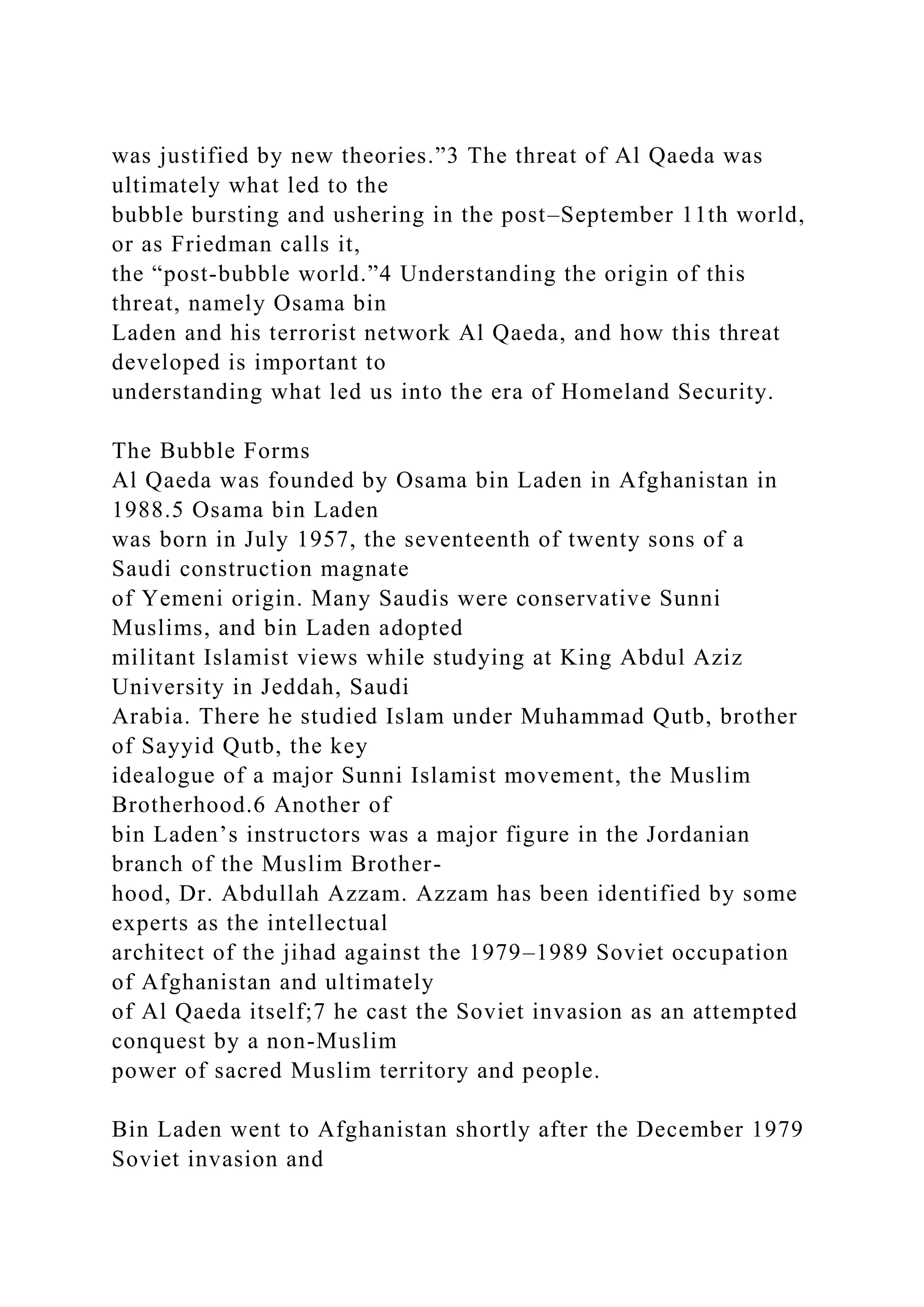 was justified by new theories.”3 The threat of Al Qaeda was
ultimately what led to the
bubble bursting and ushering in the post–September 11th world,
or as Friedman calls it,
the “post-bubble world.”4 Understanding the origin of this
threat, namely Osama bin
Laden and his terrorist network Al Qaeda, and how this threat
developed is important to
understanding what led us into the era of Homeland Security.
The Bubble Forms
Al Qaeda was founded by Osama bin Laden in Afghanistan in
1988.5 Osama bin Laden
was born in July 1957, the seventeenth of twenty sons of a
Saudi construction magnate
of Yemeni origin. Many Saudis were conservative Sunni
Muslims, and bin Laden adopted
militant Islamist views while studying at King Abdul Aziz
University in Jeddah, Saudi
Arabia. There he studied Islam under Muhammad Qutb, brother
of Sayyid Qutb, the key
idealogue of a major Sunni Islamist movement, the Muslim
Brotherhood.6 Another of
bin Laden’s instructors was a major figure in the Jordanian
branch of the Muslim Brother-
hood, Dr. Abdullah Azzam. Azzam has been identified by some
experts as the intellectual
architect of the jihad against the 1979–1989 Soviet occupation
of Afghanistan and ultimately
of Al Qaeda itself;7 he cast the Soviet invasion as an attempted
conquest by a non-Muslim
power of sacred Muslim territory and people.
Bin Laden went to Afghanistan shortly after the December 1979
Soviet invasion and
 