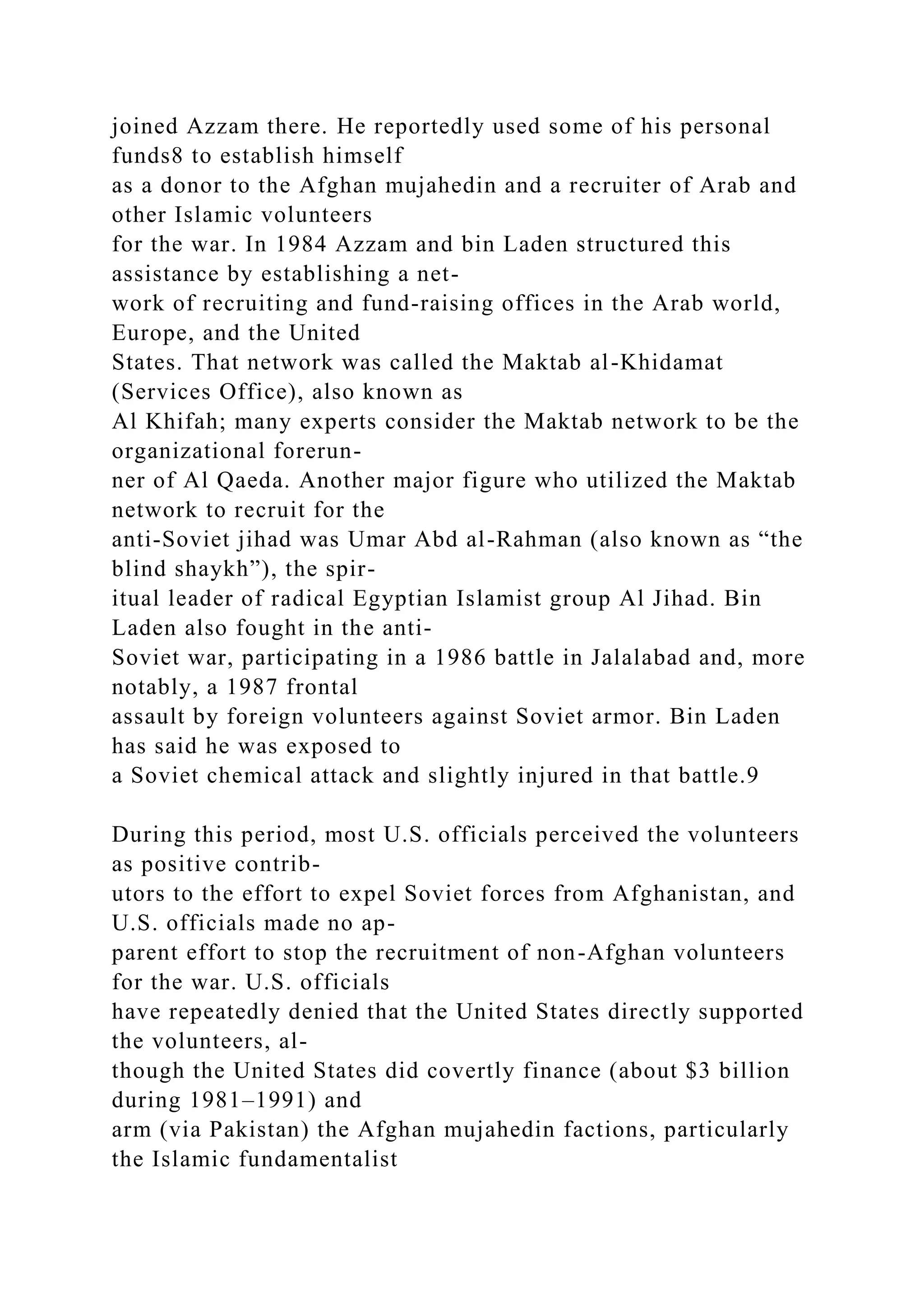 joined Azzam there. He reportedly used some of his personal
funds8 to establish himself
as a donor to the Afghan mujahedin and a recruiter of Arab and
other Islamic volunteers
for the war. In 1984 Azzam and bin Laden structured this
assistance by establishing a net-
work of recruiting and fund-raising offices in the Arab world,
Europe, and the United
States. That network was called the Maktab al-Khidamat
(Services Office), also known as
Al Khifah; many experts consider the Maktab network to be the
organizational forerun-
ner of Al Qaeda. Another major figure who utilized the Maktab
network to recruit for the
anti-Soviet jihad was Umar Abd al-Rahman (also known as “the
blind shaykh”), the spir-
itual leader of radical Egyptian Islamist group Al Jihad. Bin
Laden also fought in the anti-
Soviet war, participating in a 1986 battle in Jalalabad and, more
notably, a 1987 frontal
assault by foreign volunteers against Soviet armor. Bin Laden
has said he was exposed to
a Soviet chemical attack and slightly injured in that battle.9
During this period, most U.S. officials perceived the volunteers
as positive contrib-
utors to the effort to expel Soviet forces from Afghanistan, and
U.S. officials made no ap-
parent effort to stop the recruitment of non-Afghan volunteers
for the war. U.S. officials
have repeatedly denied that the United States directly supported
the volunteers, al-
though the United States did covertly finance (about $3 billion
during 1981–1991) and
arm (via Pakistan) the Afghan mujahedin factions, particularly
the Islamic fundamentalist
 