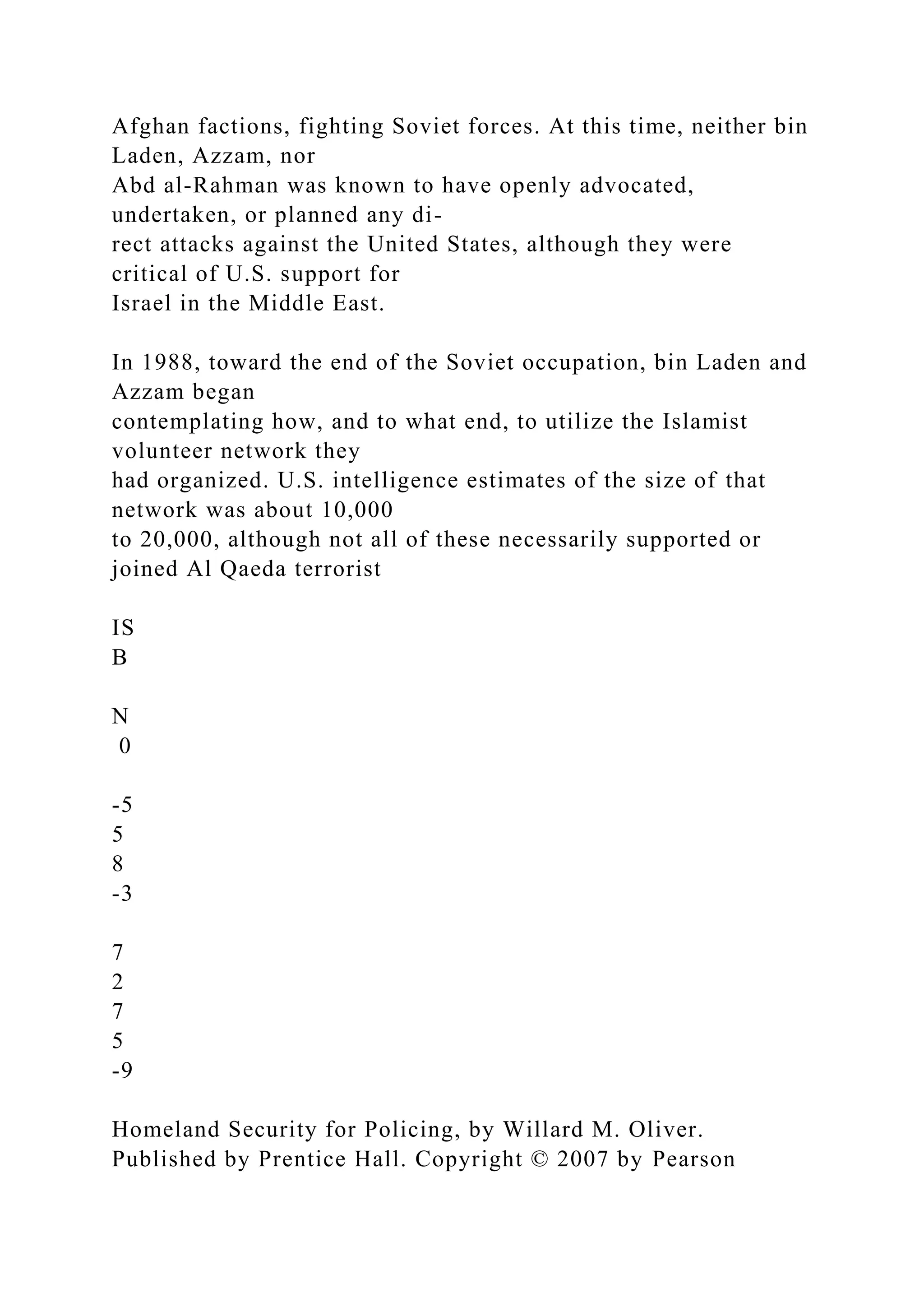 Afghan factions, fighting Soviet forces. At this time, neither bin
Laden, Azzam, nor
Abd al-Rahman was known to have openly advocated,
undertaken, or planned any di-
rect attacks against the United States, although they were
critical of U.S. support for
Israel in the Middle East.
In 1988, toward the end of the Soviet occupation, bin Laden and
Azzam began
contemplating how, and to what end, to utilize the Islamist
volunteer network they
had organized. U.S. intelligence estimates of the size of that
network was about 10,000
to 20,000, although not all of these necessarily supported or
joined Al Qaeda terrorist
IS
B
N
0
-5
5
8
-3
7
2
7
5
-9
Homeland Security for Policing, by Willard M. Oliver.
Published by Prentice Hall. Copyright © 2007 by Pearson
 