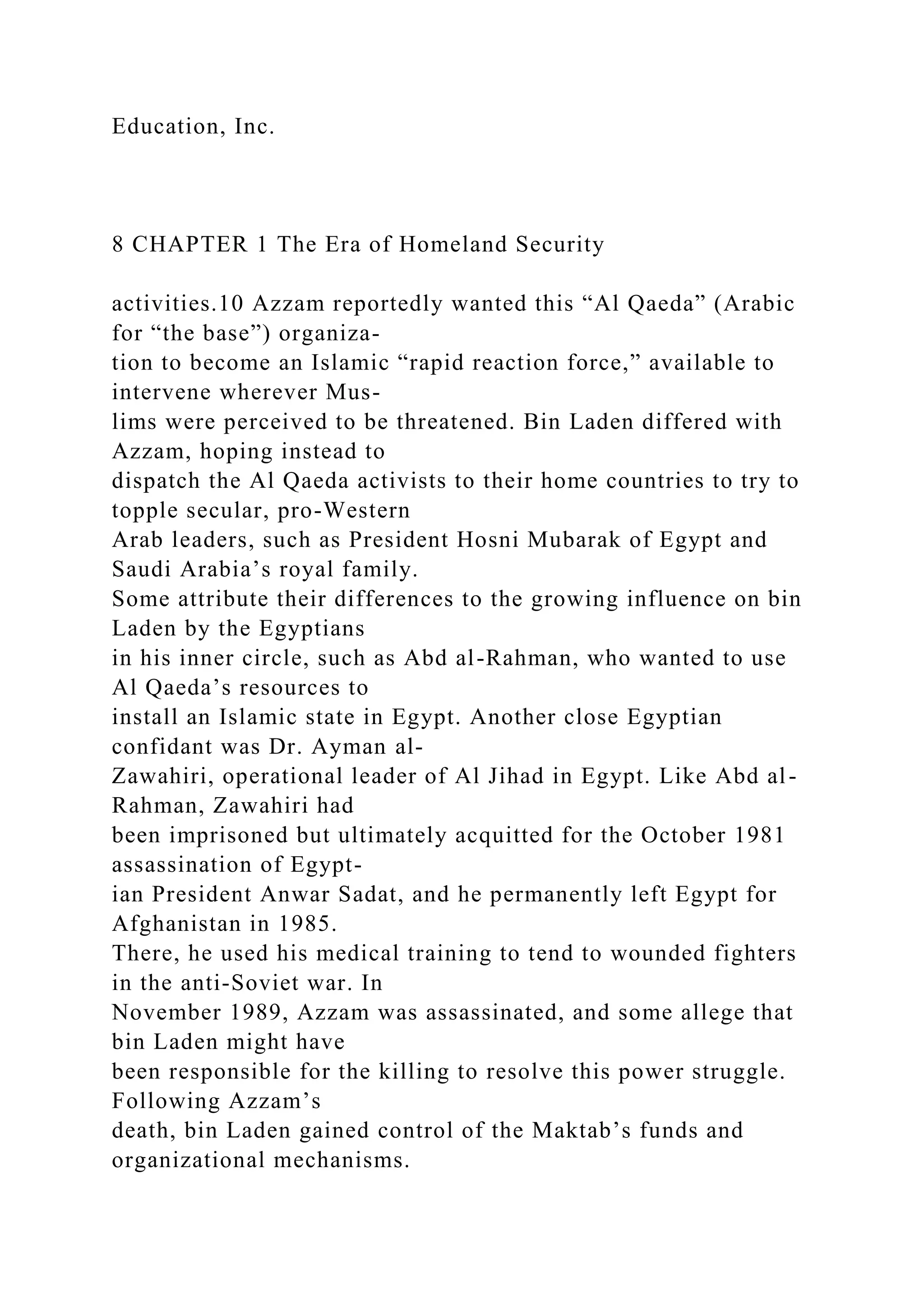 Education, Inc.
8 CHAPTER 1 The Era of Homeland Security
activities.10 Azzam reportedly wanted this “Al Qaeda” (Arabic
for “the base”) organiza-
tion to become an Islamic “rapid reaction force,” available to
intervene wherever Mus-
lims were perceived to be threatened. Bin Laden differed with
Azzam, hoping instead to
dispatch the Al Qaeda activists to their home countries to try to
topple secular, pro-Western
Arab leaders, such as President Hosni Mubarak of Egypt and
Saudi Arabia’s royal family.
Some attribute their differences to the growing influence on bin
Laden by the Egyptians
in his inner circle, such as Abd al-Rahman, who wanted to use
Al Qaeda’s resources to
install an Islamic state in Egypt. Another close Egyptian
confidant was Dr. Ayman al-
Zawahiri, operational leader of Al Jihad in Egypt. Like Abd al-
Rahman, Zawahiri had
been imprisoned but ultimately acquitted for the October 1981
assassination of Egypt-
ian President Anwar Sadat, and he permanently left Egypt for
Afghanistan in 1985.
There, he used his medical training to tend to wounded fighters
in the anti-Soviet war. In
November 1989, Azzam was assassinated, and some allege that
bin Laden might have
been responsible for the killing to resolve this power struggle.
Following Azzam’s
death, bin Laden gained control of the Maktab’s funds and
organizational mechanisms.
 