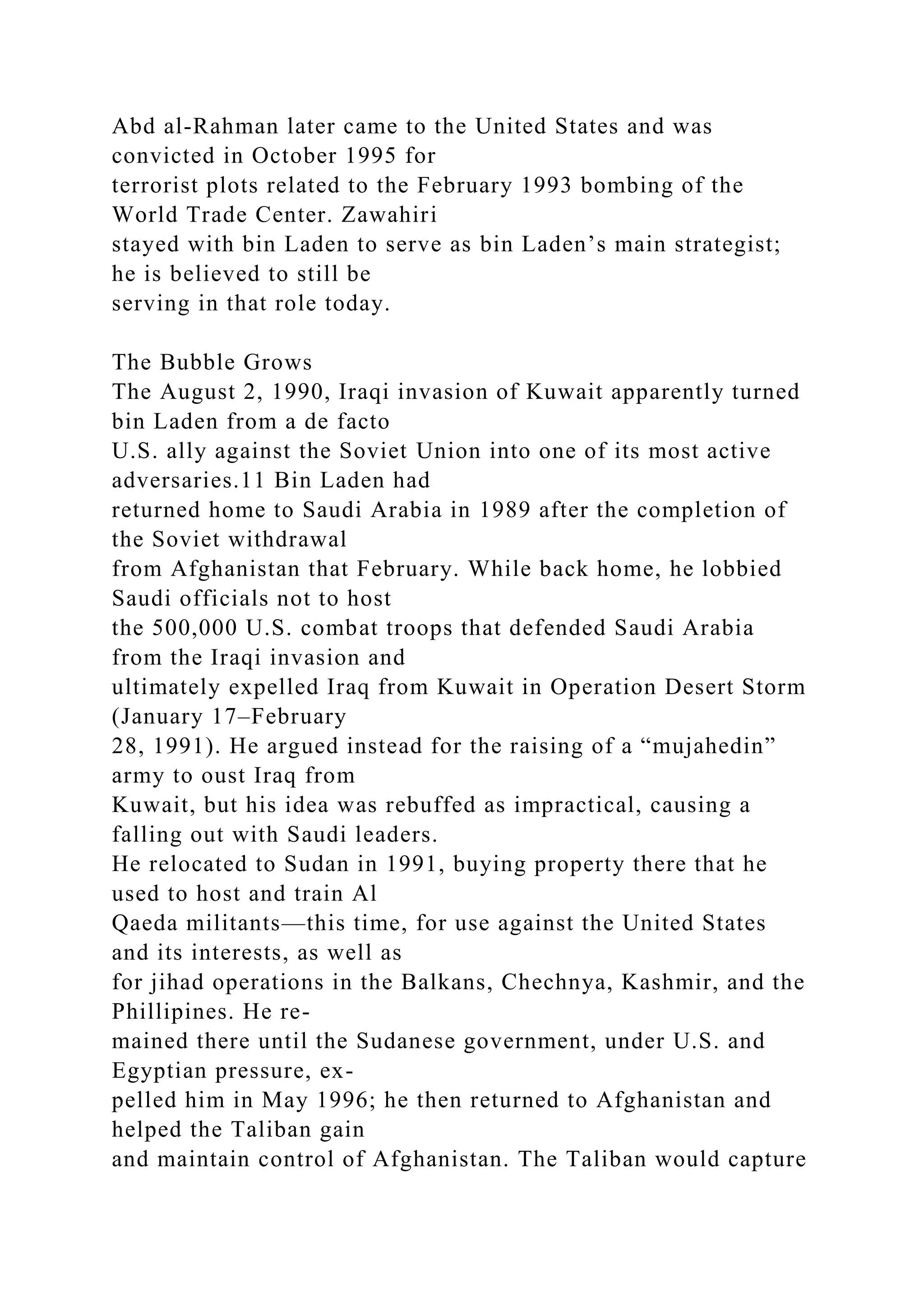 Abd al-Rahman later came to the United States and was
convicted in October 1995 for
terrorist plots related to the February 1993 bombing of the
World Trade Center. Zawahiri
stayed with bin Laden to serve as bin Laden’s main strategist;
he is believed to still be
serving in that role today.
The Bubble Grows
The August 2, 1990, Iraqi invasion of Kuwait apparently turned
bin Laden from a de facto
U.S. ally against the Soviet Union into one of its most active
adversaries.11 Bin Laden had
returned home to Saudi Arabia in 1989 after the completion of
the Soviet withdrawal
from Afghanistan that February. While back home, he lobbied
Saudi officials not to host
the 500,000 U.S. combat troops that defended Saudi Arabia
from the Iraqi invasion and
ultimately expelled Iraq from Kuwait in Operation Desert Storm
(January 17–February
28, 1991). He argued instead for the raising of a “mujahedin”
army to oust Iraq from
Kuwait, but his idea was rebuffed as impractical, causing a
falling out with Saudi leaders.
He relocated to Sudan in 1991, buying property there that he
used to host and train Al
Qaeda militants—this time, for use against the United States
and its interests, as well as
for jihad operations in the Balkans, Chechnya, Kashmir, and the
Phillipines. He re-
mained there until the Sudanese government, under U.S. and
Egyptian pressure, ex-
pelled him in May 1996; he then returned to Afghanistan and
helped the Taliban gain
and maintain control of Afghanistan. The Taliban would capture
 