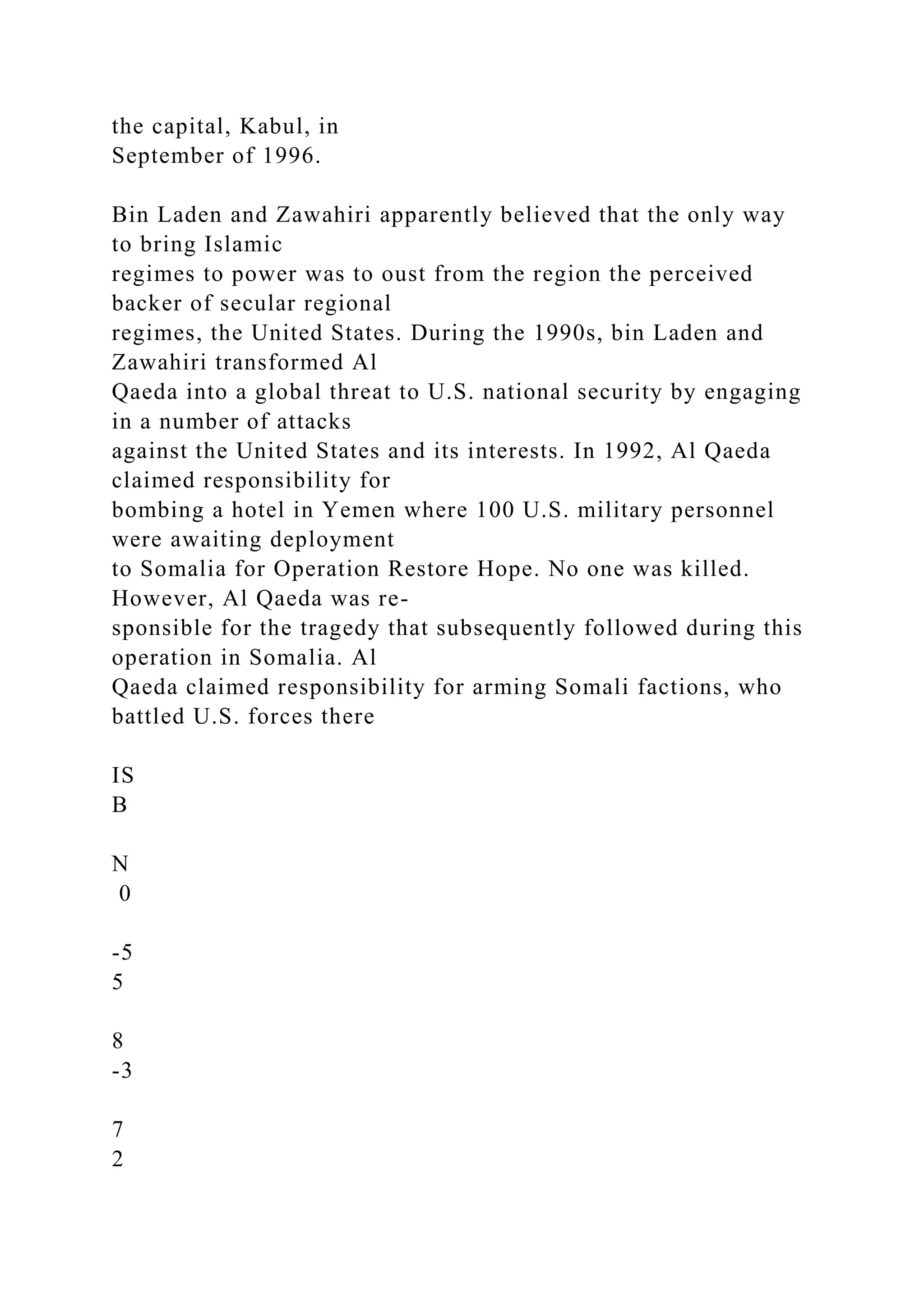 the capital, Kabul, in
September of 1996.
Bin Laden and Zawahiri apparently believed that the only way
to bring Islamic
regimes to power was to oust from the region the perceived
backer of secular regional
regimes, the United States. During the 1990s, bin Laden and
Zawahiri transformed Al
Qaeda into a global threat to U.S. national security by engaging
in a number of attacks
against the United States and its interests. In 1992, Al Qaeda
claimed responsibility for
bombing a hotel in Yemen where 100 U.S. military personnel
were awaiting deployment
to Somalia for Operation Restore Hope. No one was killed.
However, Al Qaeda was re-
sponsible for the tragedy that subsequently followed during this
operation in Somalia. Al
Qaeda claimed responsibility for arming Somali factions, who
battled U.S. forces there
IS
B
N
0
-5
5
8
-3
7
2
 