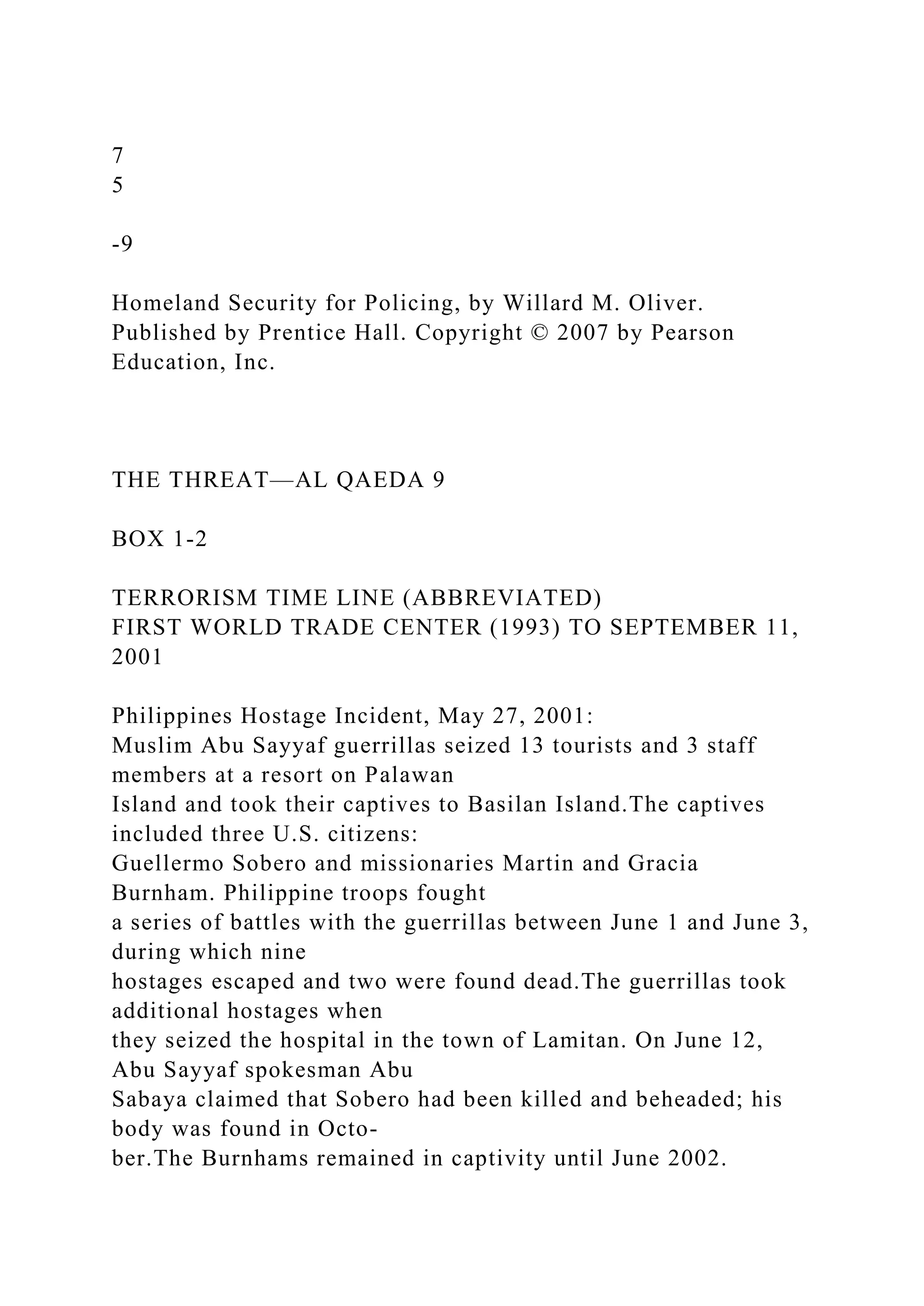 7
5
-9
Homeland Security for Policing, by Willard M. Oliver.
Published by Prentice Hall. Copyright © 2007 by Pearson
Education, Inc.
THE THREAT—AL QAEDA 9
BOX 1-2
TERRORISM TIME LINE (ABBREVIATED)
FIRST WORLD TRADE CENTER (1993) TO SEPTEMBER 11,
2001
Philippines Hostage Incident, May 27, 2001:
Muslim Abu Sayyaf guerrillas seized 13 tourists and 3 staff
members at a resort on Palawan
Island and took their captives to Basilan Island.The captives
included three U.S. citizens:
Guellermo Sobero and missionaries Martin and Gracia
Burnham. Philippine troops fought
a series of battles with the guerrillas between June 1 and June 3,
during which nine
hostages escaped and two were found dead.The guerrillas took
additional hostages when
they seized the hospital in the town of Lamitan. On June 12,
Abu Sayyaf spokesman Abu
Sabaya claimed that Sobero had been killed and beheaded; his
body was found in Octo-
ber.The Burnhams remained in captivity until June 2002.
 