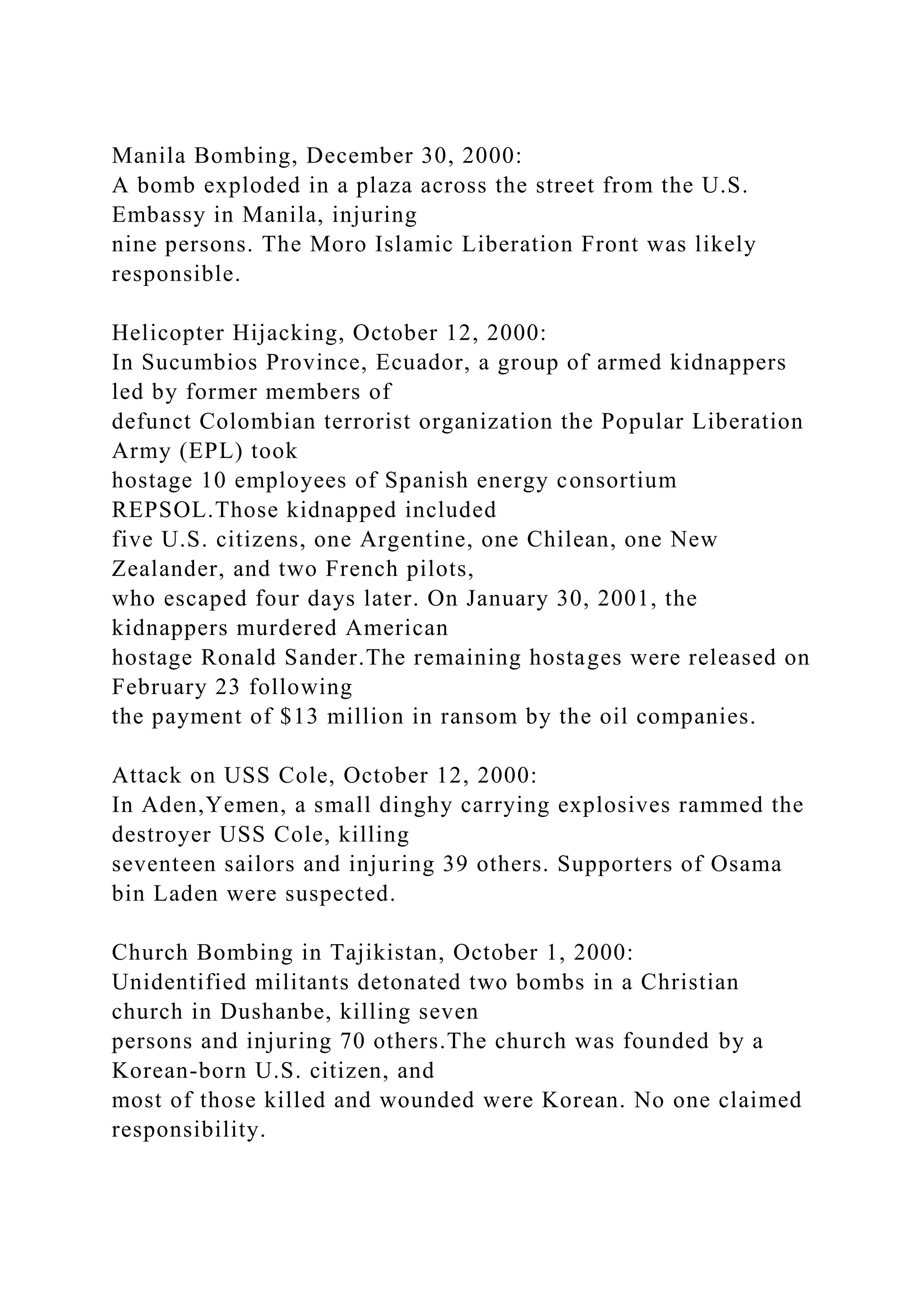 Manila Bombing, December 30, 2000:
A bomb exploded in a plaza across the street from the U.S.
Embassy in Manila, injuring
nine persons. The Moro Islamic Liberation Front was likely
responsible.
Helicopter Hijacking, October 12, 2000:
In Sucumbios Province, Ecuador, a group of armed kidnappers
led by former members of
defunct Colombian terrorist organization the Popular Liberation
Army (EPL) took
hostage 10 employees of Spanish energy consortium
REPSOL.Those kidnapped included
five U.S. citizens, one Argentine, one Chilean, one New
Zealander, and two French pilots,
who escaped four days later. On January 30, 2001, the
kidnappers murdered American
hostage Ronald Sander.The remaining hostages were released on
February 23 following
the payment of $13 million in ransom by the oil companies.
Attack on USS Cole, October 12, 2000:
In Aden,Yemen, a small dinghy carrying explosives rammed the
destroyer USS Cole, killing
seventeen sailors and injuring 39 others. Supporters of Osama
bin Laden were suspected.
Church Bombing in Tajikistan, October 1, 2000:
Unidentified militants detonated two bombs in a Christian
church in Dushanbe, killing seven
persons and injuring 70 others.The church was founded by a
Korean-born U.S. citizen, and
most of those killed and wounded were Korean. No one claimed
responsibility.
 
