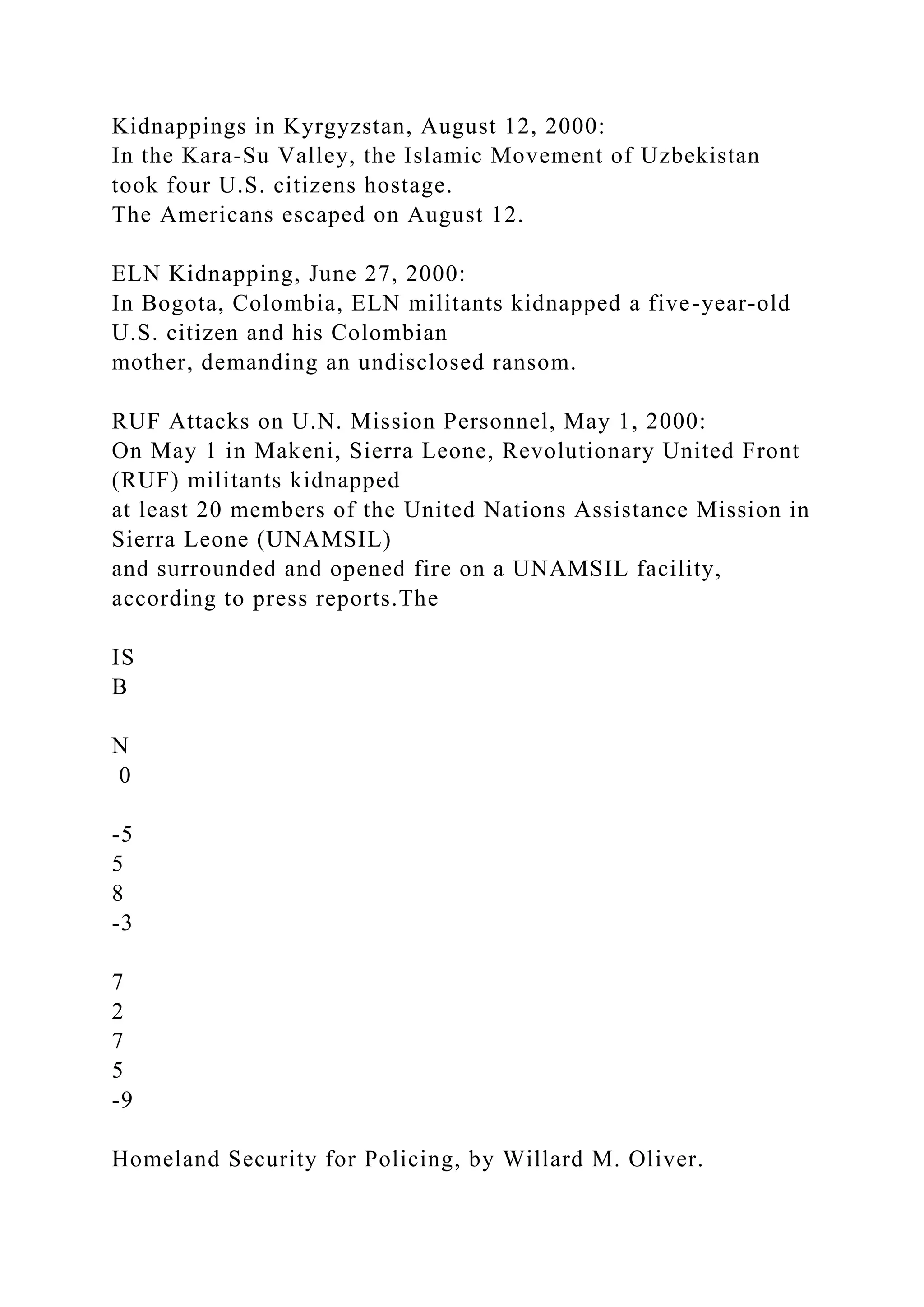 Kidnappings in Kyrgyzstan, August 12, 2000:
In the Kara-Su Valley, the Islamic Movement of Uzbekistan
took four U.S. citizens hostage.
The Americans escaped on August 12.
ELN Kidnapping, June 27, 2000:
In Bogota, Colombia, ELN militants kidnapped a five-year-old
U.S. citizen and his Colombian
mother, demanding an undisclosed ransom.
RUF Attacks on U.N. Mission Personnel, May 1, 2000:
On May 1 in Makeni, Sierra Leone, Revolutionary United Front
(RUF) militants kidnapped
at least 20 members of the United Nations Assistance Mission in
Sierra Leone (UNAMSIL)
and surrounded and opened fire on a UNAMSIL facility,
according to press reports.The
IS
B
N
0
-5
5
8
-3
7
2
7
5
-9
Homeland Security for Policing, by Willard M. Oliver.
 