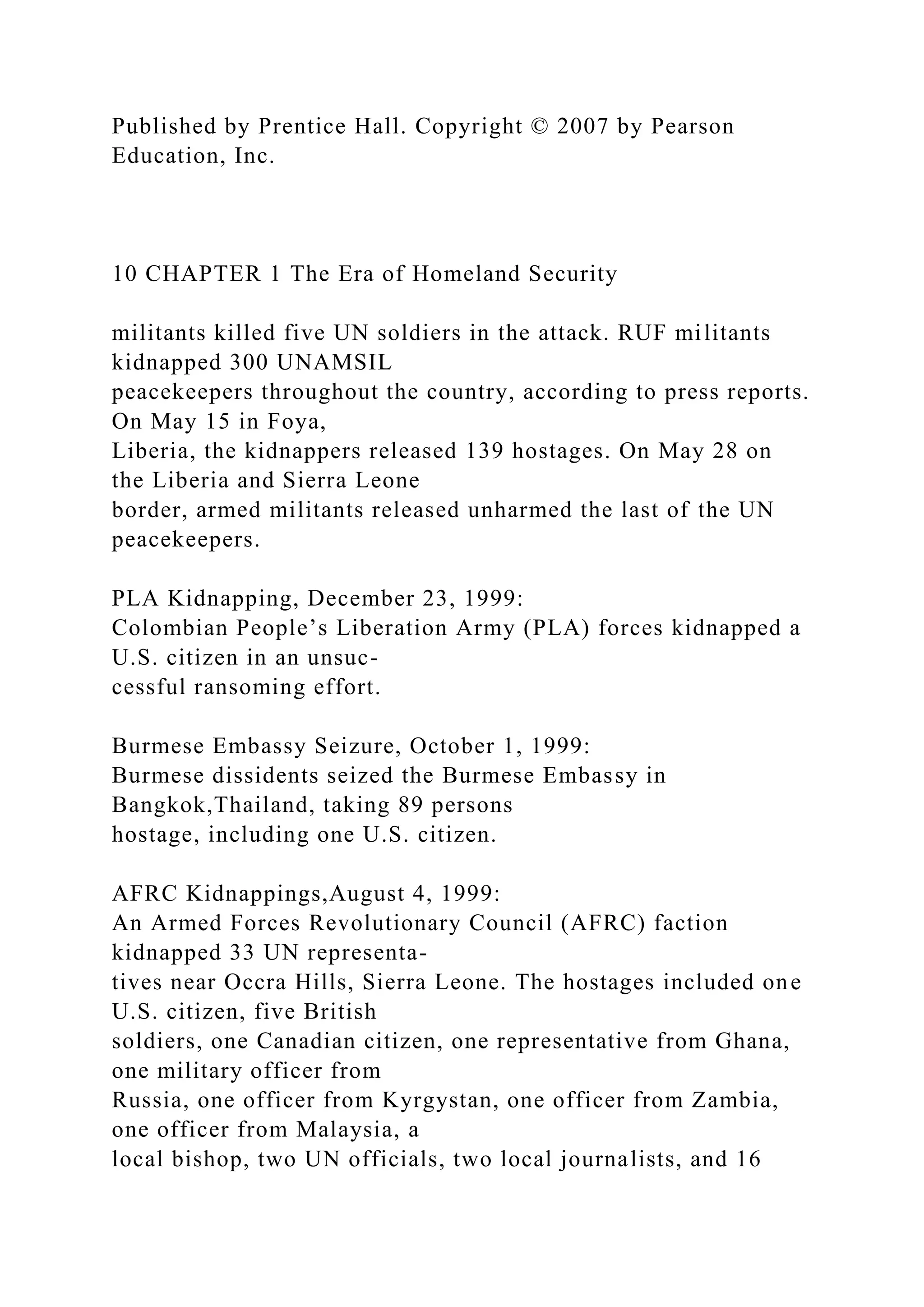 Published by Prentice Hall. Copyright © 2007 by Pearson
Education, Inc.
10 CHAPTER 1 The Era of Homeland Security
militants killed five UN soldiers in the attack. RUF militants
kidnapped 300 UNAMSIL
peacekeepers throughout the country, according to press reports.
On May 15 in Foya,
Liberia, the kidnappers released 139 hostages. On May 28 on
the Liberia and Sierra Leone
border, armed militants released unharmed the last of the UN
peacekeepers.
PLA Kidnapping, December 23, 1999:
Colombian People’s Liberation Army (PLA) forces kidnapped a
U.S. citizen in an unsuc-
cessful ransoming effort.
Burmese Embassy Seizure, October 1, 1999:
Burmese dissidents seized the Burmese Embassy in
Bangkok,Thailand, taking 89 persons
hostage, including one U.S. citizen.
AFRC Kidnappings,August 4, 1999:
An Armed Forces Revolutionary Council (AFRC) faction
kidnapped 33 UN representa-
tives near Occra Hills, Sierra Leone. The hostages included one
U.S. citizen, five British
soldiers, one Canadian citizen, one representative from Ghana,
one military officer from
Russia, one officer from Kyrgystan, one officer from Zambia,
one officer from Malaysia, a
local bishop, two UN officials, two local journalists, and 16
 