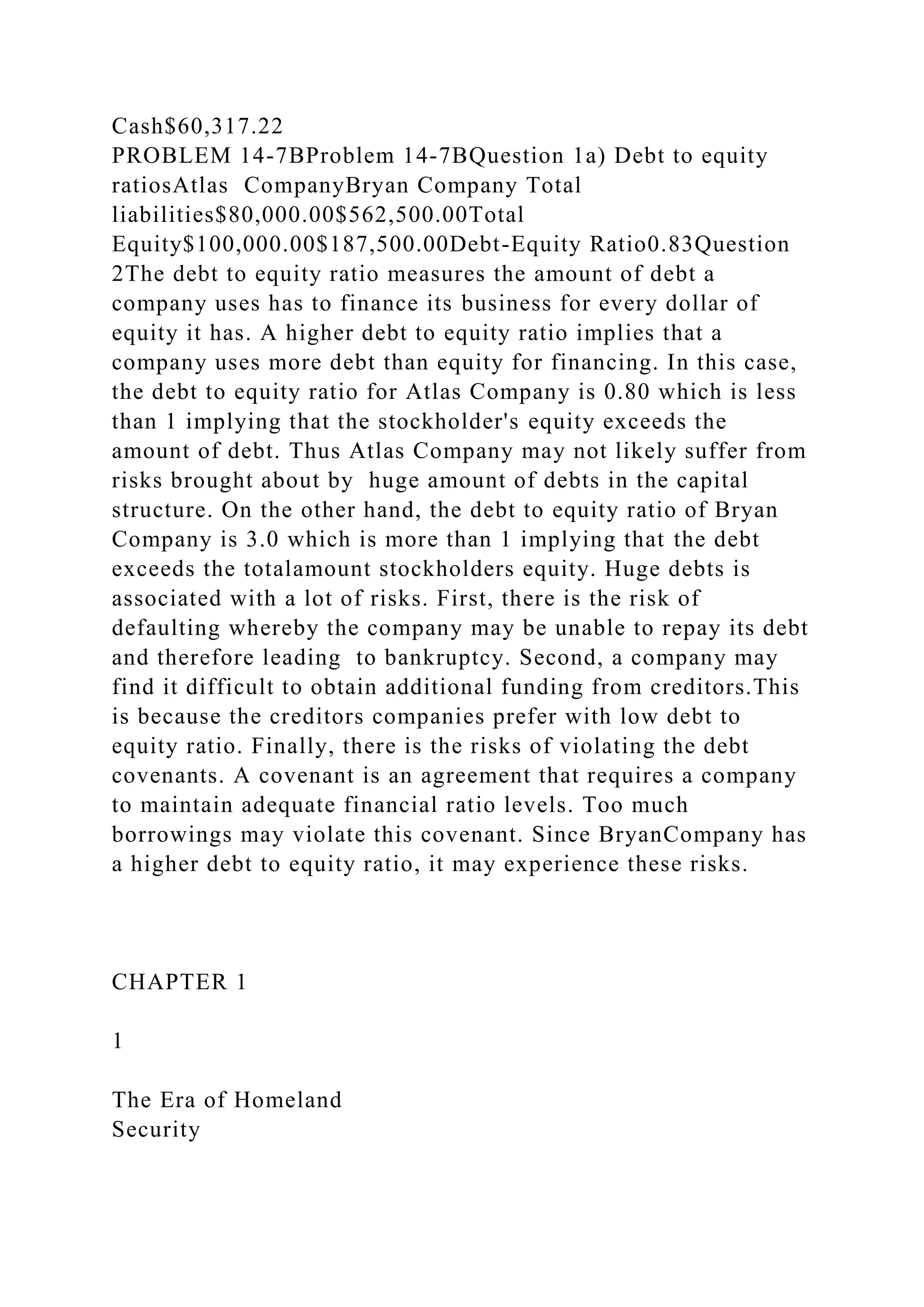 Cash$60,317.22
PROBLEM 14-7BProblem 14-7BQuestion 1a) Debt to equity
ratiosAtlas CompanyBryan Company Total
liabilities$80,000.00$562,500.00Total
Equity$100,000.00$187,500.00Debt-Equity Ratio0.83Question
2The debt to equity ratio measures the amount of debt a
company uses has to finance its business for every dollar of
equity it has. A higher debt to equity ratio implies that a
company uses more debt than equity for financing. In this case,
the debt to equity ratio for Atlas Company is 0.80 which is less
than 1 implying that the stockholder's equity exceeds the
amount of debt. Thus Atlas Company may not likely suffer from
risks brought about by huge amount of debts in the capital
structure. On the other hand, the debt to equity ratio of Bryan
Company is 3.0 which is more than 1 implying that the debt
exceeds the totalamount stockholders equity. Huge debts is
associated with a lot of risks. First, there is the risk of
defaulting whereby the company may be unable to repay its debt
and therefore leading to bankruptcy. Second, a company may
find it difficult to obtain additional funding from creditors.This
is because the creditors companies prefer with low debt to
equity ratio. Finally, there is the risks of violating the debt
covenants. A covenant is an agreement that requires a company
to maintain adequate financial ratio levels. Too much
borrowings may violate this covenant. Since BryanCompany has
a higher debt to equity ratio, it may experience these risks.
CHAPTER 1
1
The Era of Homeland
Security
 
