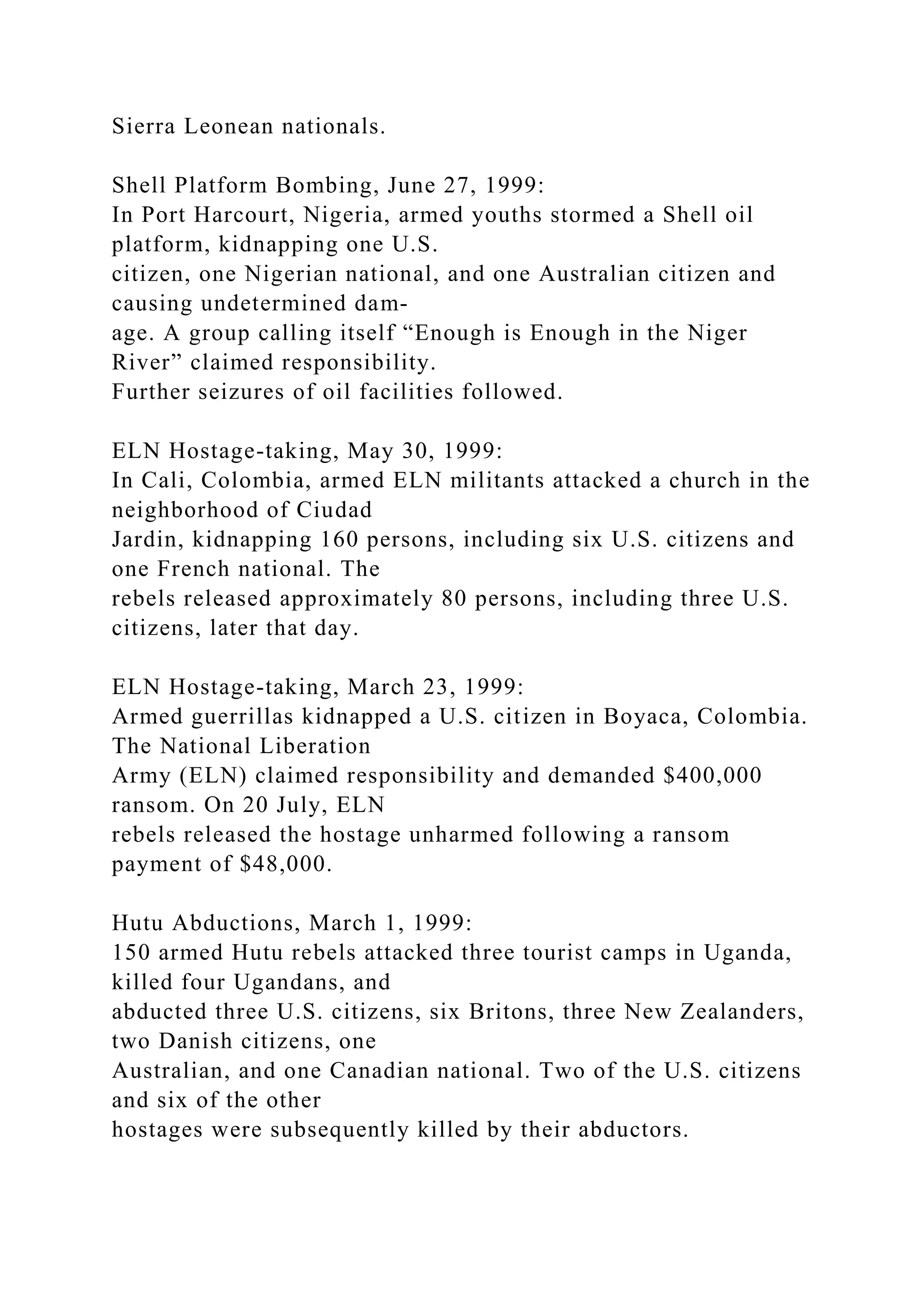 Sierra Leonean nationals.
Shell Platform Bombing, June 27, 1999:
In Port Harcourt, Nigeria, armed youths stormed a Shell oil
platform, kidnapping one U.S.
citizen, one Nigerian national, and one Australian citizen and
causing undetermined dam-
age. A group calling itself “Enough is Enough in the Niger
River” claimed responsibility.
Further seizures of oil facilities followed.
ELN Hostage-taking, May 30, 1999:
In Cali, Colombia, armed ELN militants attacked a church in the
neighborhood of Ciudad
Jardin, kidnapping 160 persons, including six U.S. citizens and
one French national. The
rebels released approximately 80 persons, including three U.S.
citizens, later that day.
ELN Hostage-taking, March 23, 1999:
Armed guerrillas kidnapped a U.S. citizen in Boyaca, Colombia.
The National Liberation
Army (ELN) claimed responsibility and demanded $400,000
ransom. On 20 July, ELN
rebels released the hostage unharmed following a ransom
payment of $48,000.
Hutu Abductions, March 1, 1999:
150 armed Hutu rebels attacked three tourist camps in Uganda,
killed four Ugandans, and
abducted three U.S. citizens, six Britons, three New Zealanders,
two Danish citizens, one
Australian, and one Canadian national. Two of the U.S. citizens
and six of the other
hostages were subsequently killed by their abductors.
 
