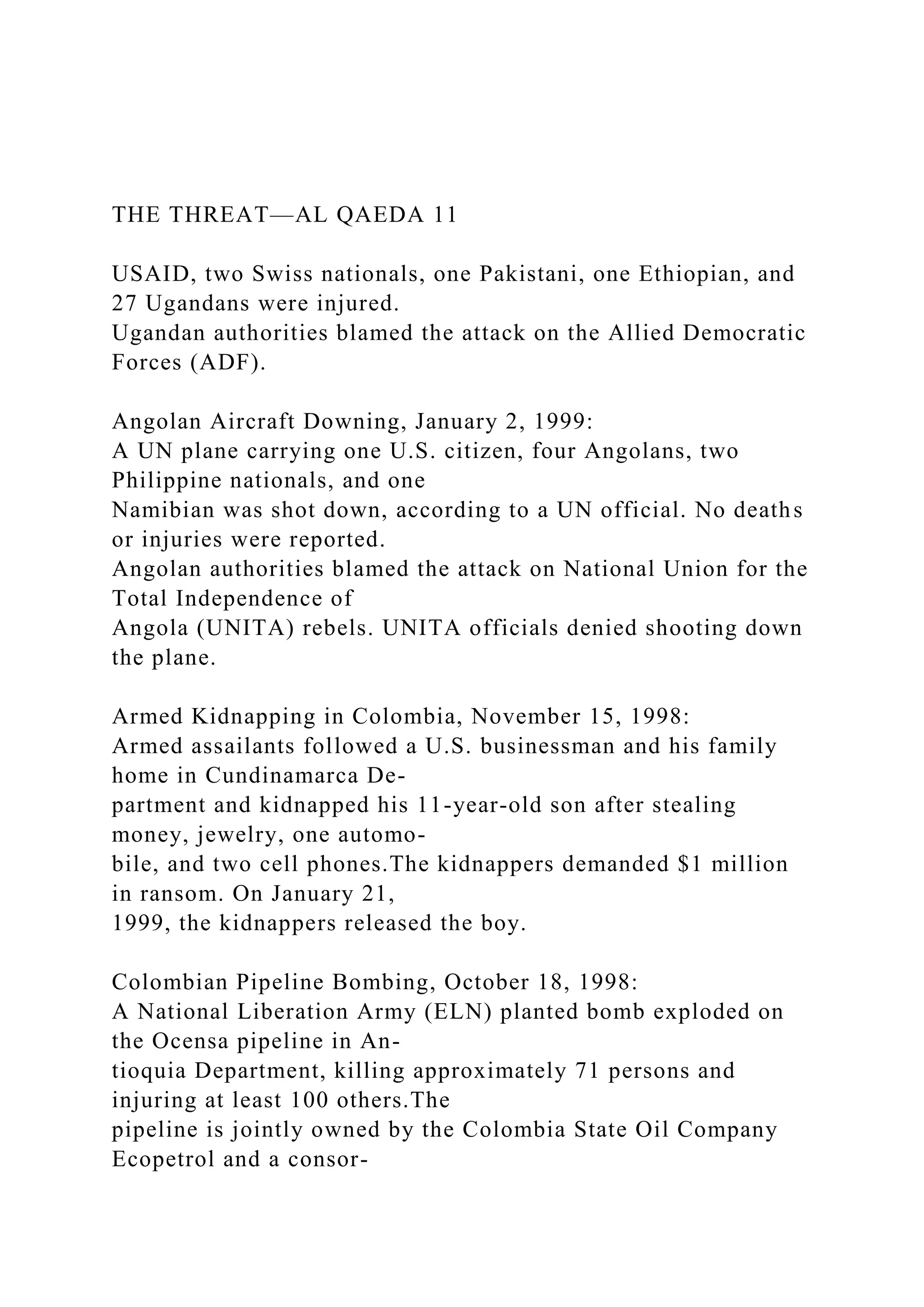 THE THREAT—AL QAEDA 11
USAID, two Swiss nationals, one Pakistani, one Ethiopian, and
27 Ugandans were injured.
Ugandan authorities blamed the attack on the Allied Democratic
Forces (ADF).
Angolan Aircraft Downing, January 2, 1999:
A UN plane carrying one U.S. citizen, four Angolans, two
Philippine nationals, and one
Namibian was shot down, according to a UN official. No deaths
or injuries were reported.
Angolan authorities blamed the attack on National Union for the
Total Independence of
Angola (UNITA) rebels. UNITA officials denied shooting down
the plane.
Armed Kidnapping in Colombia, November 15, 1998:
Armed assailants followed a U.S. businessman and his family
home in Cundinamarca De-
partment and kidnapped his 11-year-old son after stealing
money, jewelry, one automo-
bile, and two cell phones.The kidnappers demanded $1 million
in ransom. On January 21,
1999, the kidnappers released the boy.
Colombian Pipeline Bombing, October 18, 1998:
A National Liberation Army (ELN) planted bomb exploded on
the Ocensa pipeline in An-
tioquia Department, killing approximately 71 persons and
injuring at least 100 others.The
pipeline is jointly owned by the Colombia State Oil Company
Ecopetrol and a consor-
 
