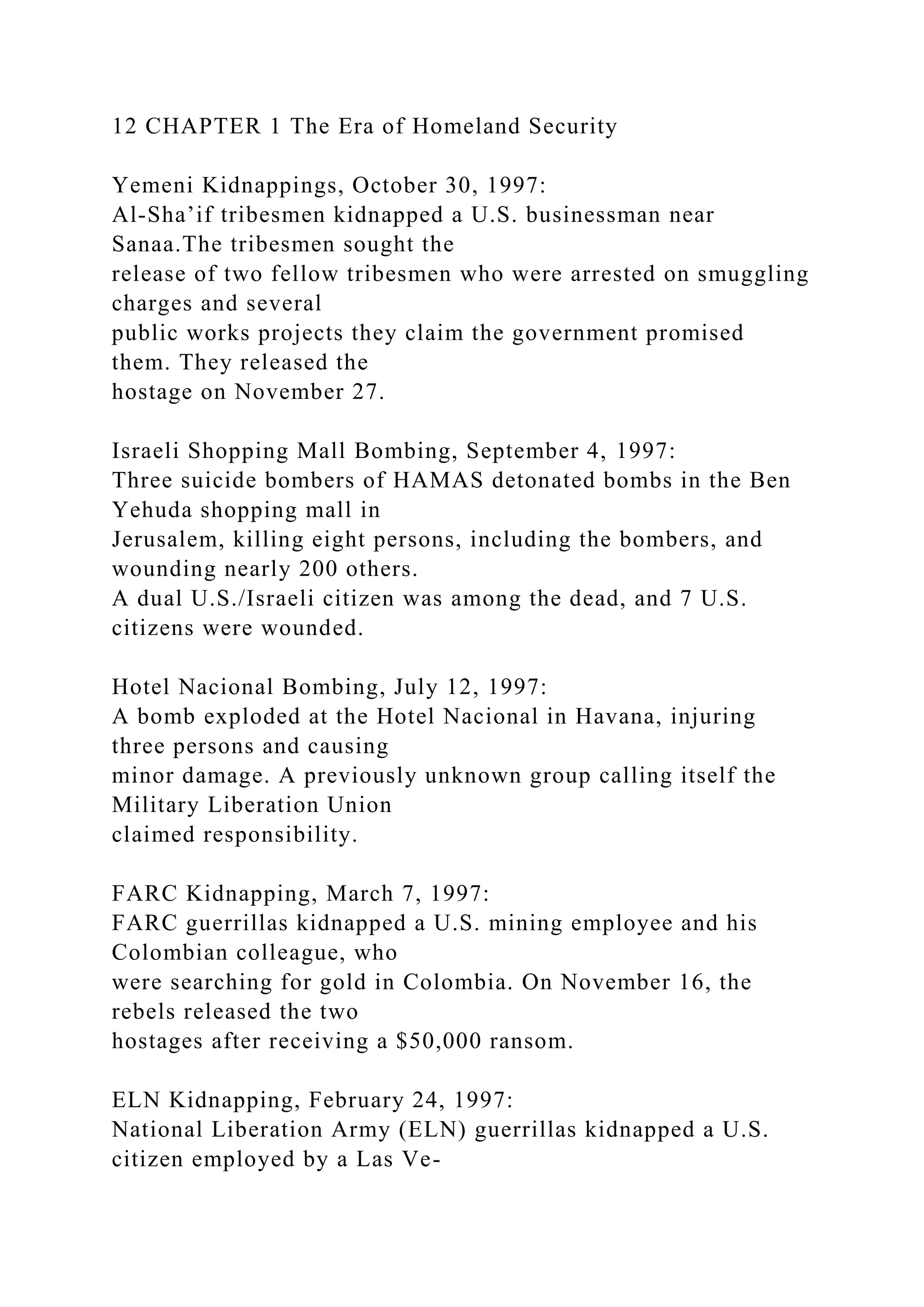 12 CHAPTER 1 The Era of Homeland Security
Yemeni Kidnappings, October 30, 1997:
Al-Sha’if tribesmen kidnapped a U.S. businessman near
Sanaa.The tribesmen sought the
release of two fellow tribesmen who were arrested on smuggling
charges and several
public works projects they claim the government promised
them. They released the
hostage on November 27.
Israeli Shopping Mall Bombing, September 4, 1997:
Three suicide bombers of HAMAS detonated bombs in the Ben
Yehuda shopping mall in
Jerusalem, killing eight persons, including the bombers, and
wounding nearly 200 others.
A dual U.S./Israeli citizen was among the dead, and 7 U.S.
citizens were wounded.
Hotel Nacional Bombing, July 12, 1997:
A bomb exploded at the Hotel Nacional in Havana, injuring
three persons and causing
minor damage. A previously unknown group calling itself the
Military Liberation Union
claimed responsibility.
FARC Kidnapping, March 7, 1997:
FARC guerrillas kidnapped a U.S. mining employee and his
Colombian colleague, who
were searching for gold in Colombia. On November 16, the
rebels released the two
hostages after receiving a $50,000 ransom.
ELN Kidnapping, February 24, 1997:
National Liberation Army (ELN) guerrillas kidnapped a U.S.
citizen employed by a Las Ve-
 