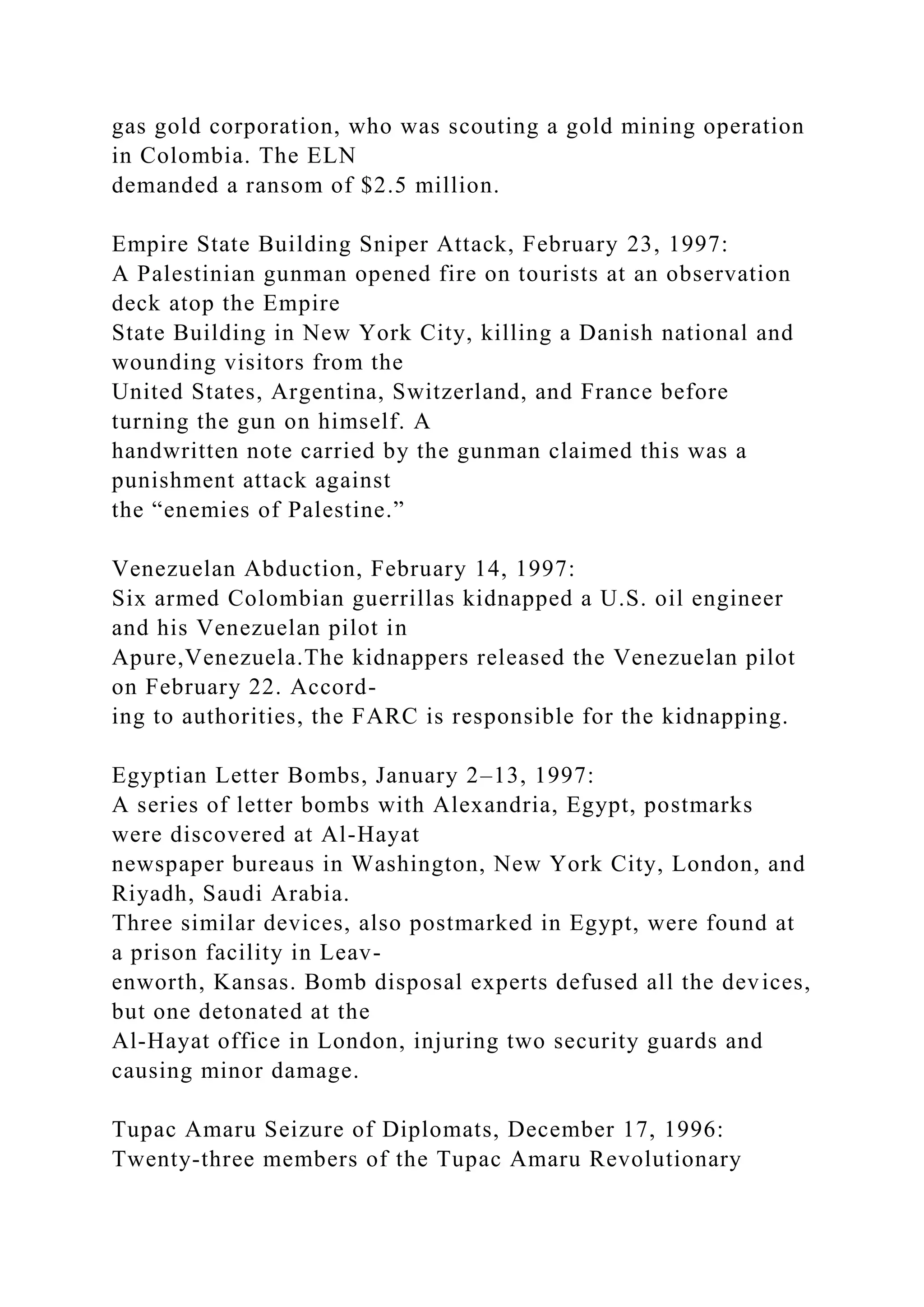 gas gold corporation, who was scouting a gold mining operation
in Colombia. The ELN
demanded a ransom of $2.5 million.
Empire State Building Sniper Attack, February 23, 1997:
A Palestinian gunman opened fire on tourists at an observation
deck atop the Empire
State Building in New York City, killing a Danish national and
wounding visitors from the
United States, Argentina, Switzerland, and France before
turning the gun on himself. A
handwritten note carried by the gunman claimed this was a
punishment attack against
the “enemies of Palestine.”
Venezuelan Abduction, February 14, 1997:
Six armed Colombian guerrillas kidnapped a U.S. oil engineer
and his Venezuelan pilot in
Apure,Venezuela.The kidnappers released the Venezuelan pilot
on February 22. Accord-
ing to authorities, the FARC is responsible for the kidnapping.
Egyptian Letter Bombs, January 2–13, 1997:
A series of letter bombs with Alexandria, Egypt, postmarks
were discovered at Al-Hayat
newspaper bureaus in Washington, New York City, London, and
Riyadh, Saudi Arabia.
Three similar devices, also postmarked in Egypt, were found at
a prison facility in Leav-
enworth, Kansas. Bomb disposal experts defused all the devices,
but one detonated at the
Al-Hayat office in London, injuring two security guards and
causing minor damage.
Tupac Amaru Seizure of Diplomats, December 17, 1996:
Twenty-three members of the Tupac Amaru Revolutionary
 