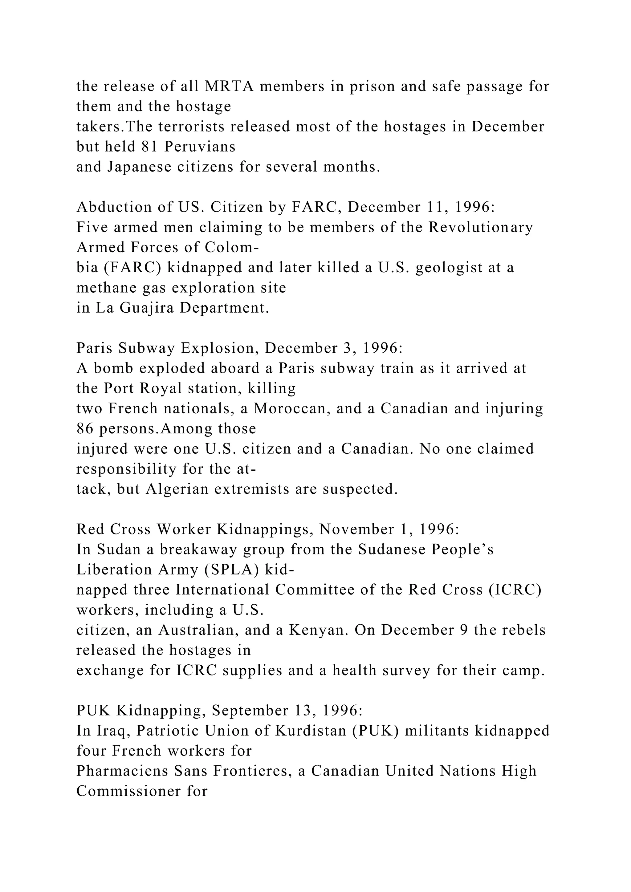 the release of all MRTA members in prison and safe passage for
them and the hostage
takers.The terrorists released most of the hostages in December
but held 81 Peruvians
and Japanese citizens for several months.
Abduction of US. Citizen by FARC, December 11, 1996:
Five armed men claiming to be members of the Revolutionary
Armed Forces of Colom-
bia (FARC) kidnapped and later killed a U.S. geologist at a
methane gas exploration site
in La Guajira Department.
Paris Subway Explosion, December 3, 1996:
A bomb exploded aboard a Paris subway train as it arrived at
the Port Royal station, killing
two French nationals, a Moroccan, and a Canadian and injuring
86 persons.Among those
injured were one U.S. citizen and a Canadian. No one claimed
responsibility for the at-
tack, but Algerian extremists are suspected.
Red Cross Worker Kidnappings, November 1, 1996:
In Sudan a breakaway group from the Sudanese People’s
Liberation Army (SPLA) kid-
napped three International Committee of the Red Cross (ICRC)
workers, including a U.S.
citizen, an Australian, and a Kenyan. On December 9 the rebels
released the hostages in
exchange for ICRC supplies and a health survey for their camp.
PUK Kidnapping, September 13, 1996:
In Iraq, Patriotic Union of Kurdistan (PUK) militants kidnapped
four French workers for
Pharmaciens Sans Frontieres, a Canadian United Nations High
Commissioner for
 