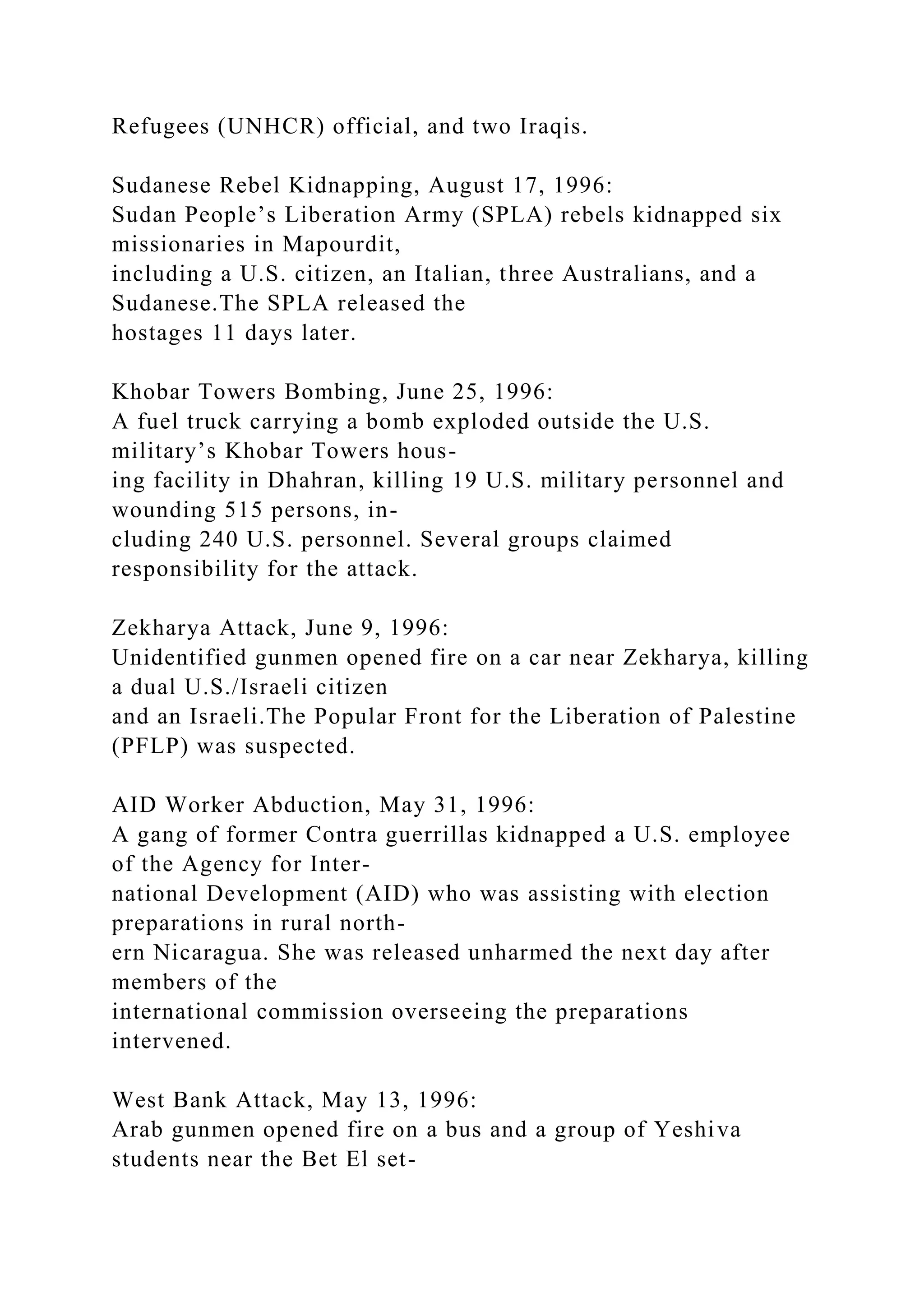 Refugees (UNHCR) official, and two Iraqis.
Sudanese Rebel Kidnapping, August 17, 1996:
Sudan People’s Liberation Army (SPLA) rebels kidnapped six
missionaries in Mapourdit,
including a U.S. citizen, an Italian, three Australians, and a
Sudanese.The SPLA released the
hostages 11 days later.
Khobar Towers Bombing, June 25, 1996:
A fuel truck carrying a bomb exploded outside the U.S.
military’s Khobar Towers hous-
ing facility in Dhahran, killing 19 U.S. military personnel and
wounding 515 persons, in-
cluding 240 U.S. personnel. Several groups claimed
responsibility for the attack.
Zekharya Attack, June 9, 1996:
Unidentified gunmen opened fire on a car near Zekharya, killing
a dual U.S./Israeli citizen
and an Israeli.The Popular Front for the Liberation of Palestine
(PFLP) was suspected.
AID Worker Abduction, May 31, 1996:
A gang of former Contra guerrillas kidnapped a U.S. employee
of the Agency for Inter-
national Development (AID) who was assisting with election
preparations in rural north-
ern Nicaragua. She was released unharmed the next day after
members of the
international commission overseeing the preparations
intervened.
West Bank Attack, May 13, 1996:
Arab gunmen opened fire on a bus and a group of Yeshiva
students near the Bet El set-
 