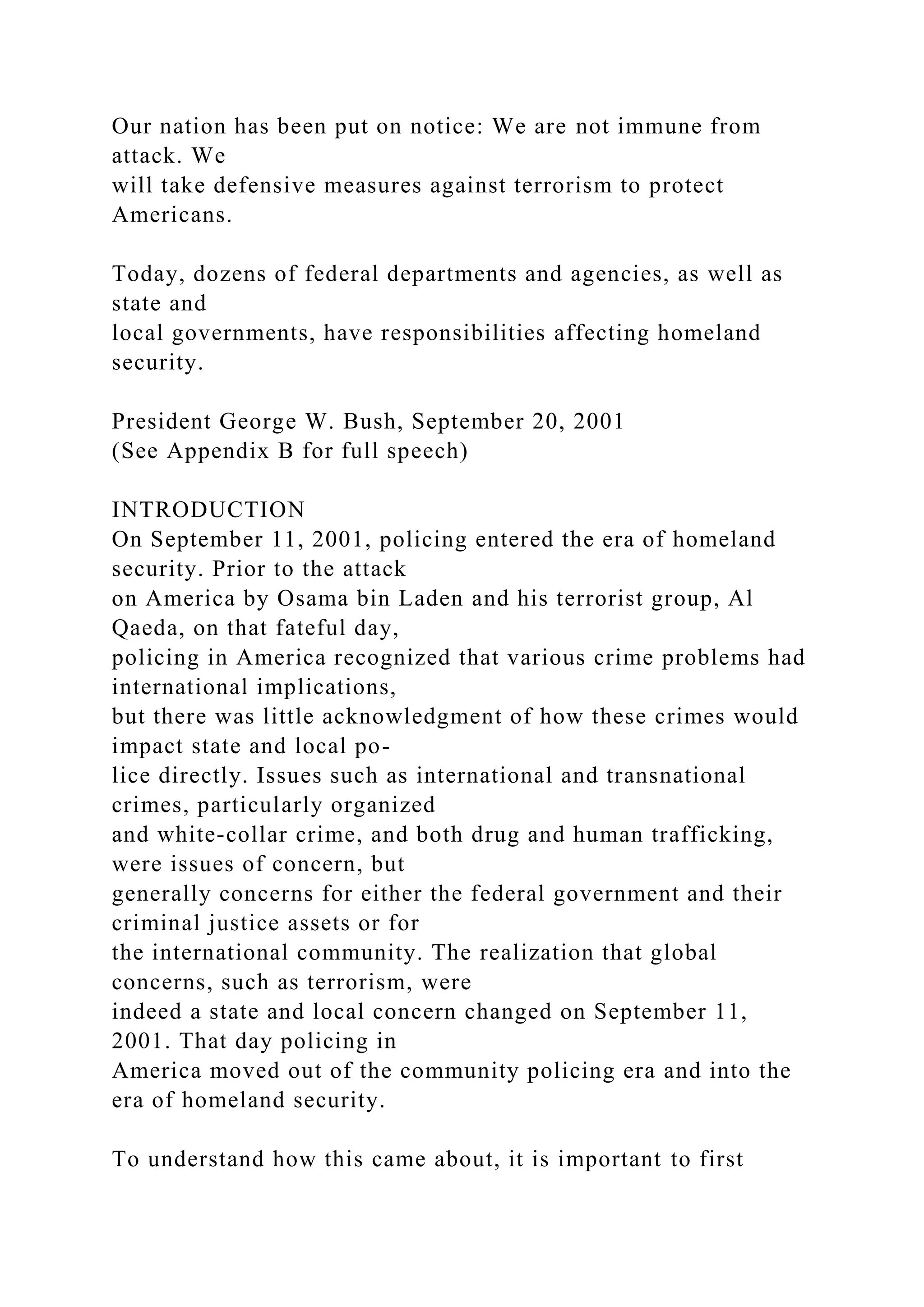Our nation has been put on notice: We are not immune from
attack. We
will take defensive measures against terrorism to protect
Americans.
Today, dozens of federal departments and agencies, as well as
state and
local governments, have responsibilities affecting homeland
security.
President George W. Bush, September 20, 2001
(See Appendix B for full speech)
INTRODUCTION
On September 11, 2001, policing entered the era of homeland
security. Prior to the attack
on America by Osama bin Laden and his terrorist group, Al
Qaeda, on that fateful day,
policing in America recognized that various crime problems had
international implications,
but there was little acknowledgment of how these crimes would
impact state and local po-
lice directly. Issues such as international and transnational
crimes, particularly organized
and white-collar crime, and both drug and human trafficking,
were issues of concern, but
generally concerns for either the federal government and their
criminal justice assets or for
the international community. The realization that global
concerns, such as terrorism, were
indeed a state and local concern changed on September 11,
2001. That day policing in
America moved out of the community policing era and into the
era of homeland security.
To understand how this came about, it is important to first
 