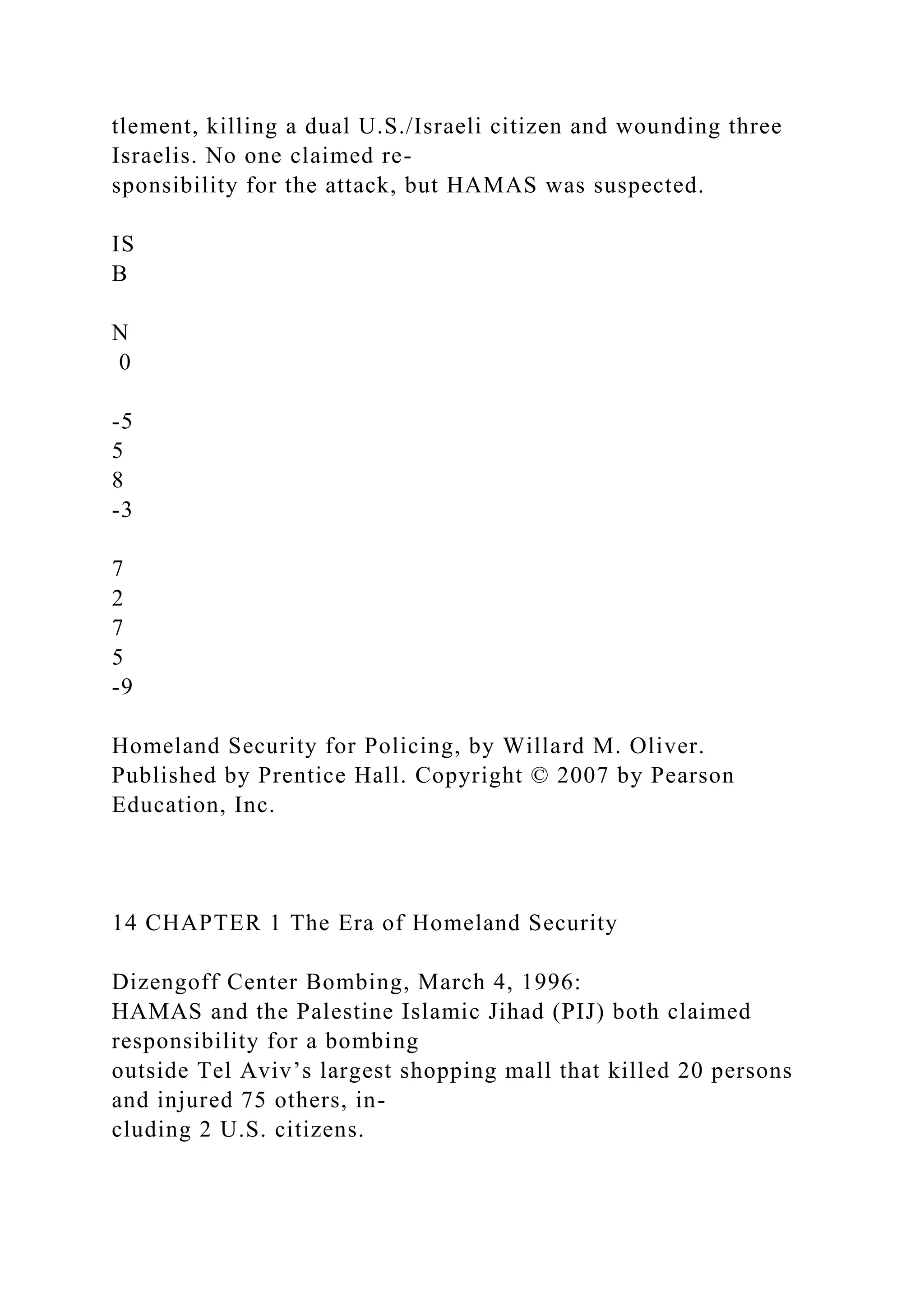tlement, killing a dual U.S./Israeli citizen and wounding three
Israelis. No one claimed re-
sponsibility for the attack, but HAMAS was suspected.
IS
B
N
0
-5
5
8
-3
7
2
7
5
-9
Homeland Security for Policing, by Willard M. Oliver.
Published by Prentice Hall. Copyright © 2007 by Pearson
Education, Inc.
14 CHAPTER 1 The Era of Homeland Security
Dizengoff Center Bombing, March 4, 1996:
HAMAS and the Palestine Islamic Jihad (PIJ) both claimed
responsibility for a bombing
outside Tel Aviv’s largest shopping mall that killed 20 persons
and injured 75 others, in-
cluding 2 U.S. citizens.
 