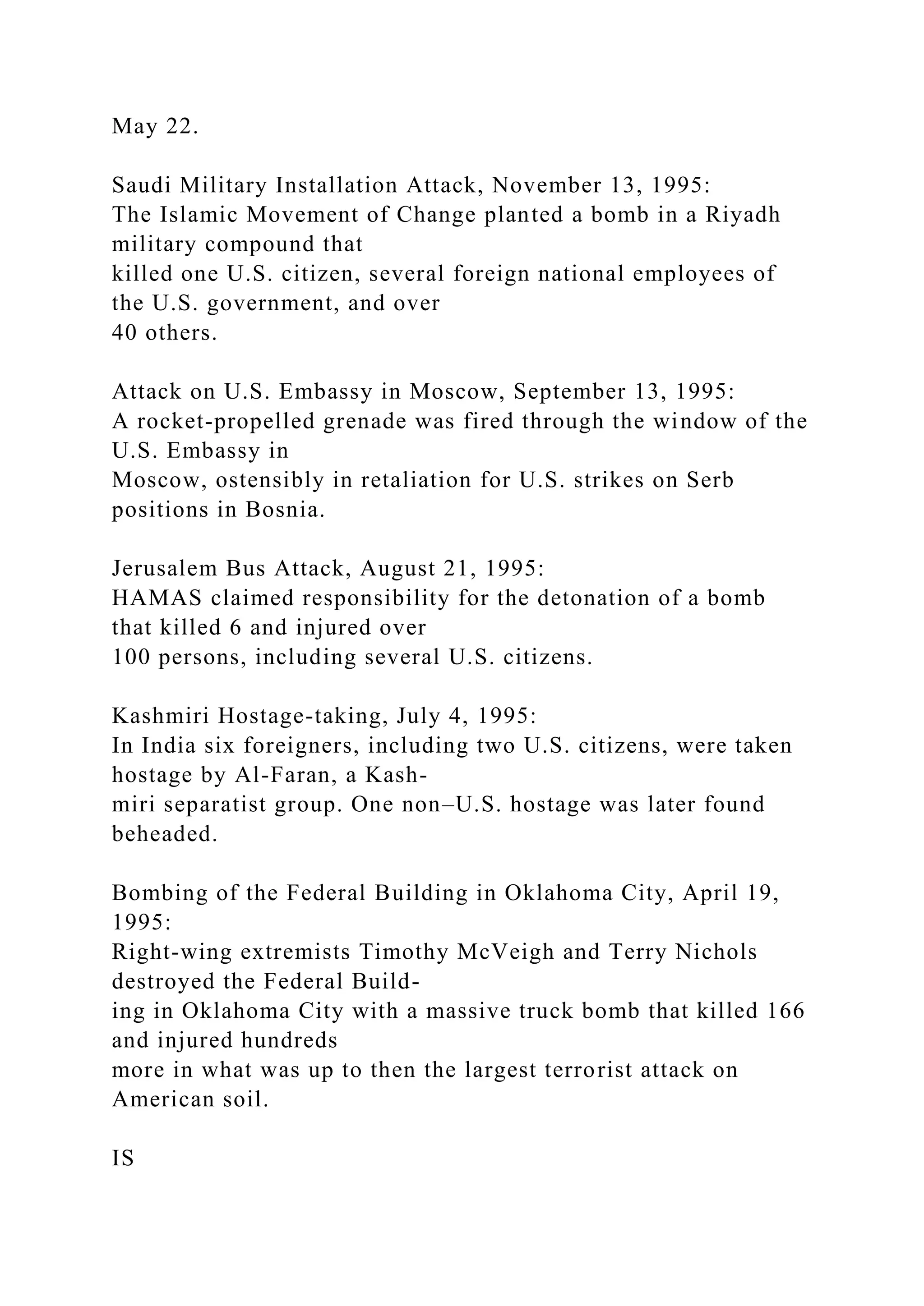 May 22.
Saudi Military Installation Attack, November 13, 1995:
The Islamic Movement of Change planted a bomb in a Riyadh
military compound that
killed one U.S. citizen, several foreign national employees of
the U.S. government, and over
40 others.
Attack on U.S. Embassy in Moscow, September 13, 1995:
A rocket-propelled grenade was fired through the window of the
U.S. Embassy in
Moscow, ostensibly in retaliation for U.S. strikes on Serb
positions in Bosnia.
Jerusalem Bus Attack, August 21, 1995:
HAMAS claimed responsibility for the detonation of a bomb
that killed 6 and injured over
100 persons, including several U.S. citizens.
Kashmiri Hostage-taking, July 4, 1995:
In India six foreigners, including two U.S. citizens, were taken
hostage by Al-Faran, a Kash-
miri separatist group. One non–U.S. hostage was later found
beheaded.
Bombing of the Federal Building in Oklahoma City, April 19,
1995:
Right-wing extremists Timothy McVeigh and Terry Nichols
destroyed the Federal Build-
ing in Oklahoma City with a massive truck bomb that killed 166
and injured hundreds
more in what was up to then the largest terrorist attack on
American soil.
IS
 