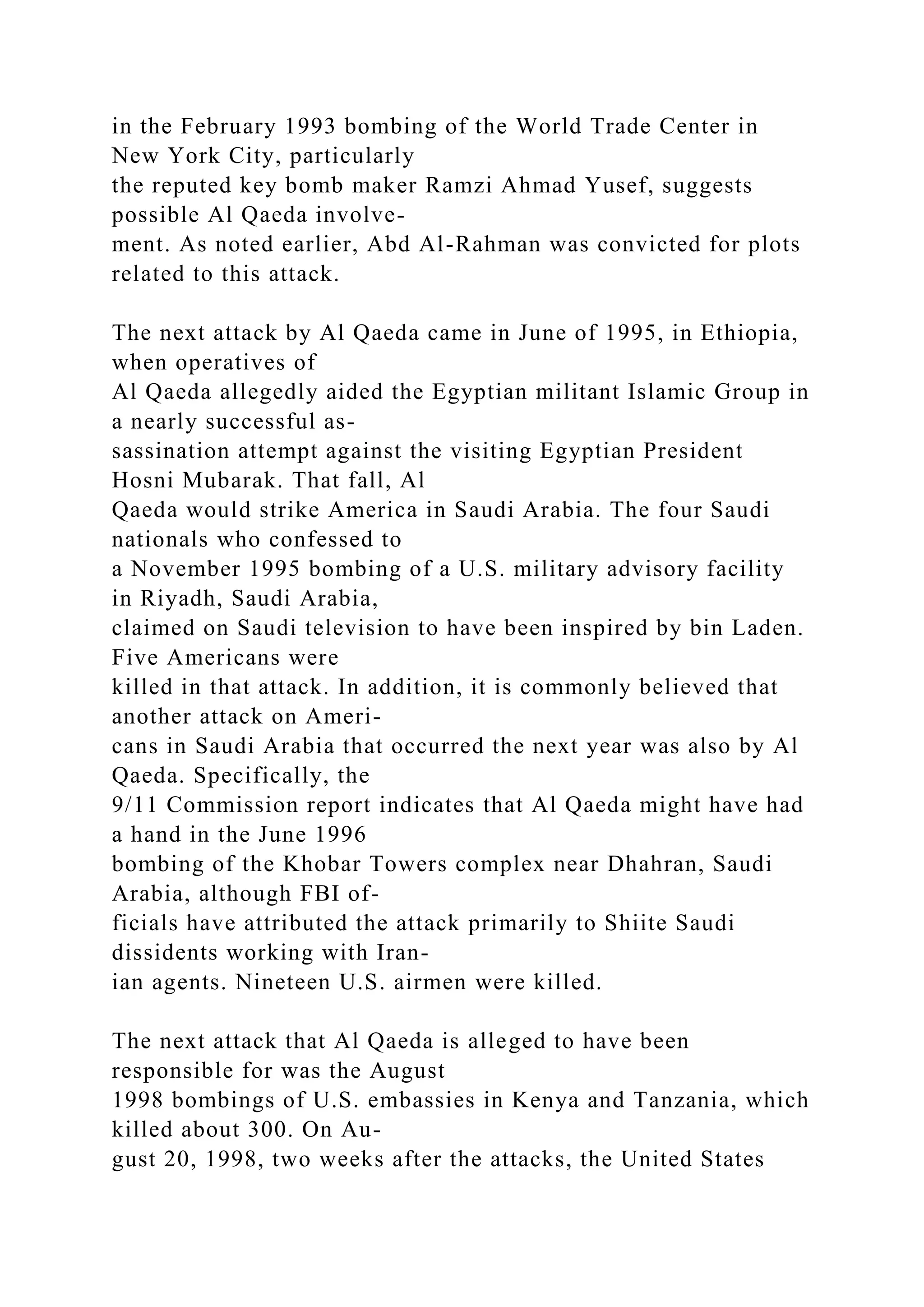 in the February 1993 bombing of the World Trade Center in
New York City, particularly
the reputed key bomb maker Ramzi Ahmad Yusef, suggests
possible Al Qaeda involve-
ment. As noted earlier, Abd Al-Rahman was convicted for plots
related to this attack.
The next attack by Al Qaeda came in June of 1995, in Ethiopia,
when operatives of
Al Qaeda allegedly aided the Egyptian militant Islamic Group in
a nearly successful as-
sassination attempt against the visiting Egyptian President
Hosni Mubarak. That fall, Al
Qaeda would strike America in Saudi Arabia. The four Saudi
nationals who confessed to
a November 1995 bombing of a U.S. military advisory facility
in Riyadh, Saudi Arabia,
claimed on Saudi television to have been inspired by bin Laden.
Five Americans were
killed in that attack. In addition, it is commonly believed that
another attack on Ameri-
cans in Saudi Arabia that occurred the next year was also by Al
Qaeda. Specifically, the
9/11 Commission report indicates that Al Qaeda might have had
a hand in the June 1996
bombing of the Khobar Towers complex near Dhahran, Saudi
Arabia, although FBI of-
ficials have attributed the attack primarily to Shiite Saudi
dissidents working with Iran-
ian agents. Nineteen U.S. airmen were killed.
The next attack that Al Qaeda is alleged to have been
responsible for was the August
1998 bombings of U.S. embassies in Kenya and Tanzania, which
killed about 300. On Au-
gust 20, 1998, two weeks after the attacks, the United States
 