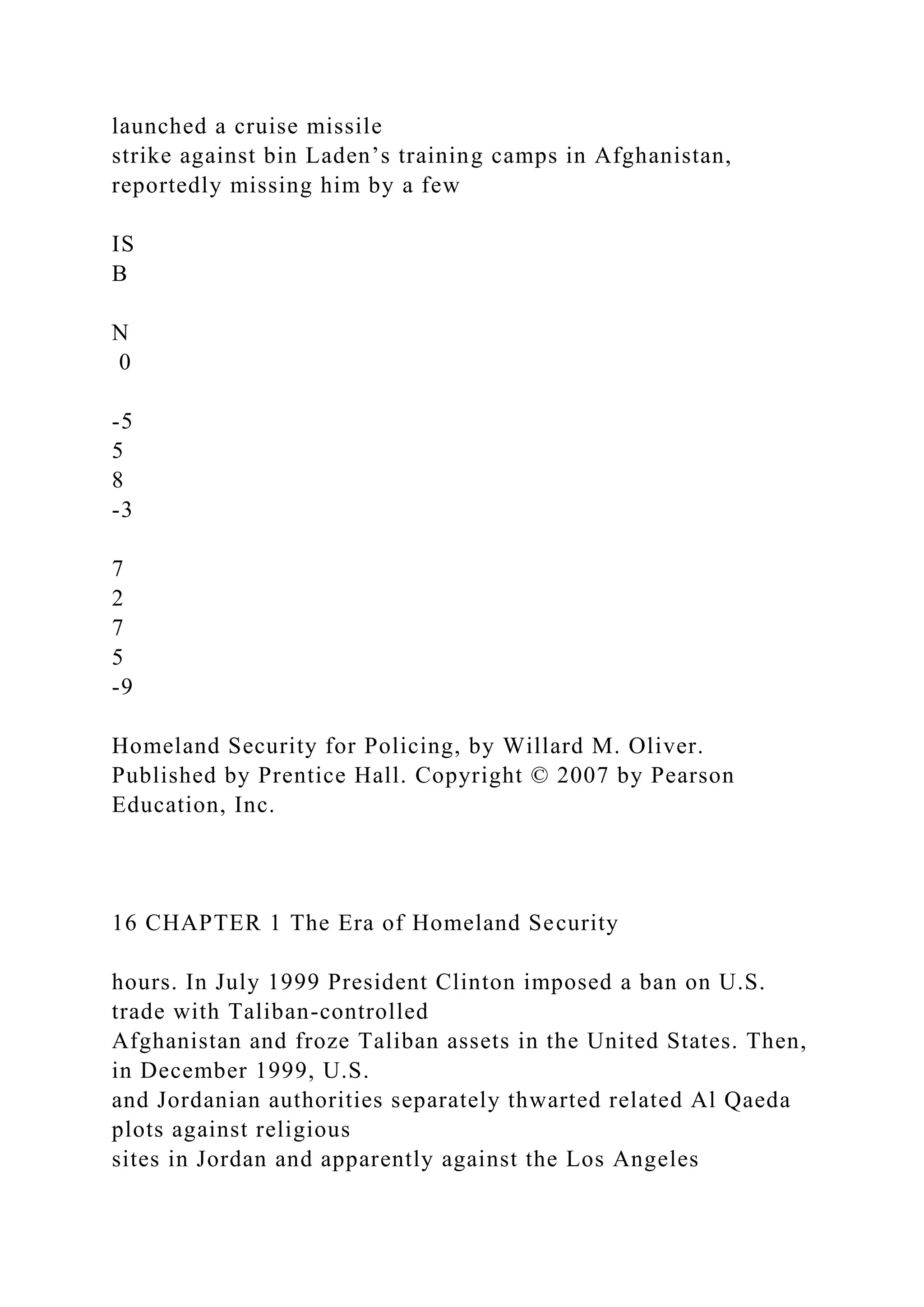 launched a cruise missile
strike against bin Laden’s training camps in Afghanistan,
reportedly missing him by a few
IS
B
N
0
-5
5
8
-3
7
2
7
5
-9
Homeland Security for Policing, by Willard M. Oliver.
Published by Prentice Hall. Copyright © 2007 by Pearson
Education, Inc.
16 CHAPTER 1 The Era of Homeland Security
hours. In July 1999 President Clinton imposed a ban on U.S.
trade with Taliban-controlled
Afghanistan and froze Taliban assets in the United States. Then,
in December 1999, U.S.
and Jordanian authorities separately thwarted related Al Qaeda
plots against religious
sites in Jordan and apparently against the Los Angeles
 