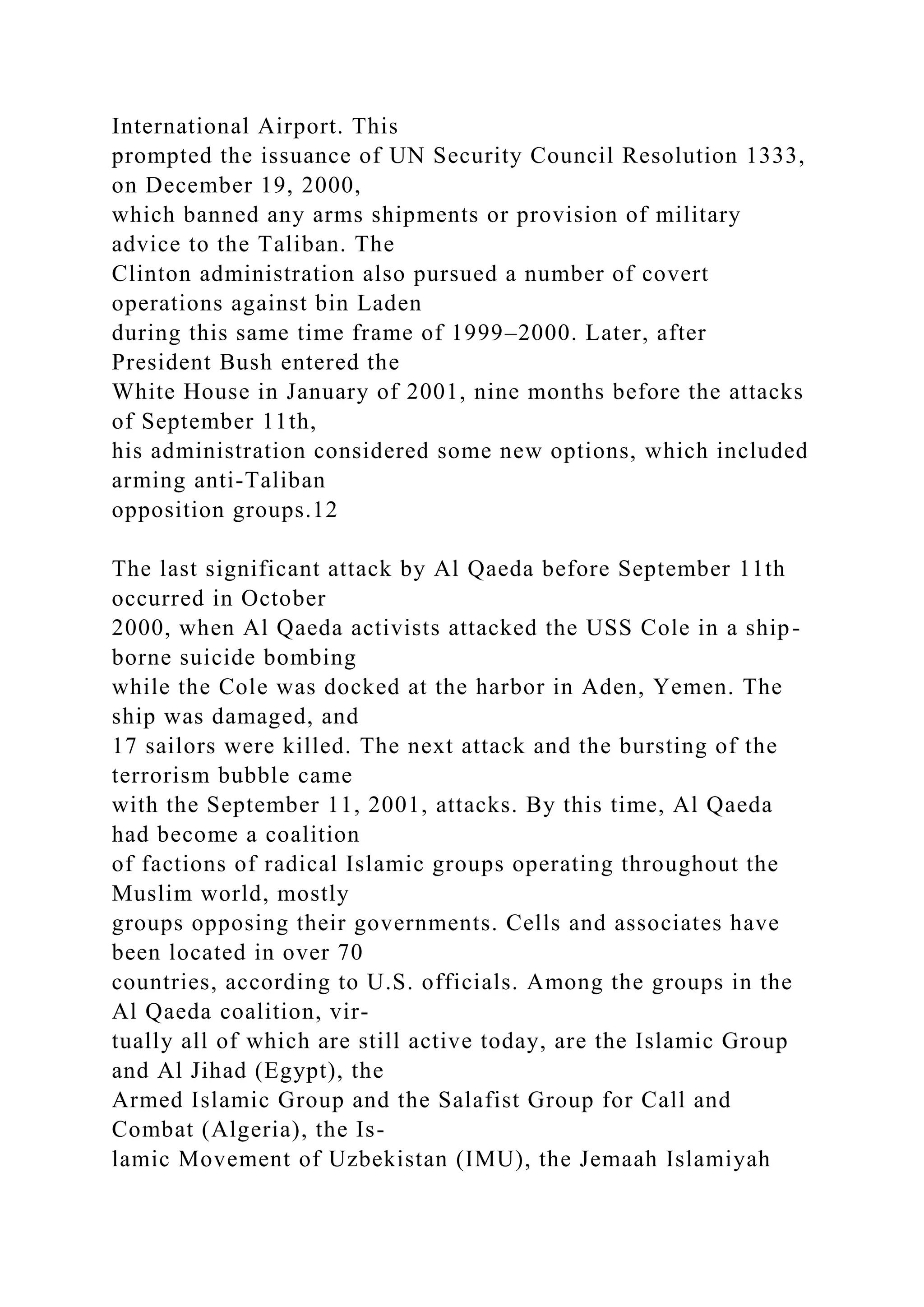 International Airport. This
prompted the issuance of UN Security Council Resolution 1333,
on December 19, 2000,
which banned any arms shipments or provision of military
advice to the Taliban. The
Clinton administration also pursued a number of covert
operations against bin Laden
during this same time frame of 1999–2000. Later, after
President Bush entered the
White House in January of 2001, nine months before the attacks
of September 11th,
his administration considered some new options, which included
arming anti-Taliban
opposition groups.12
The last significant attack by Al Qaeda before September 11th
occurred in October
2000, when Al Qaeda activists attacked the USS Cole in a ship-
borne suicide bombing
while the Cole was docked at the harbor in Aden, Yemen. The
ship was damaged, and
17 sailors were killed. The next attack and the bursting of the
terrorism bubble came
with the September 11, 2001, attacks. By this time, Al Qaeda
had become a coalition
of factions of radical Islamic groups operating throughout the
Muslim world, mostly
groups opposing their governments. Cells and associates have
been located in over 70
countries, according to U.S. officials. Among the groups in the
Al Qaeda coalition, vir-
tually all of which are still active today, are the Islamic Group
and Al Jihad (Egypt), the
Armed Islamic Group and the Salafist Group for Call and
Combat (Algeria), the Is-
lamic Movement of Uzbekistan (IMU), the Jemaah Islamiyah
 