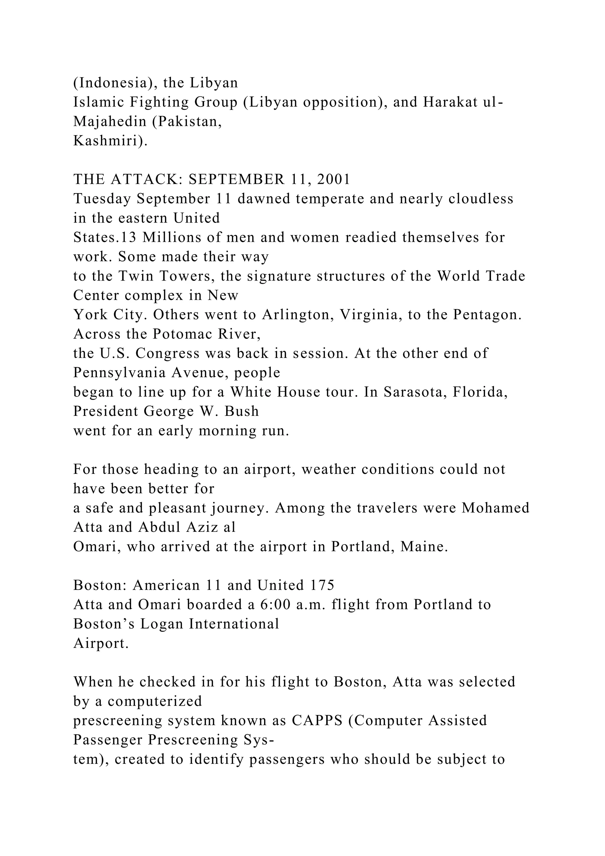 (Indonesia), the Libyan
Islamic Fighting Group (Libyan opposition), and Harakat ul-
Majahedin (Pakistan,
Kashmiri).
THE ATTACK: SEPTEMBER 11, 2001
Tuesday September 11 dawned temperate and nearly cloudless
in the eastern United
States.13 Millions of men and women readied themselves for
work. Some made their way
to the Twin Towers, the signature structures of the World Trade
Center complex in New
York City. Others went to Arlington, Virginia, to the Pentagon.
Across the Potomac River,
the U.S. Congress was back in session. At the other end of
Pennsylvania Avenue, people
began to line up for a White House tour. In Sarasota, Florida,
President George W. Bush
went for an early morning run.
For those heading to an airport, weather conditions could not
have been better for
a safe and pleasant journey. Among the travelers were Mohamed
Atta and Abdul Aziz al
Omari, who arrived at the airport in Portland, Maine.
Boston: American 11 and United 175
Atta and Omari boarded a 6:00 a.m. flight from Portland to
Boston’s Logan International
Airport.
When he checked in for his flight to Boston, Atta was selected
by a computerized
prescreening system known as CAPPS (Computer Assisted
Passenger Prescreening Sys-
tem), created to identify passengers who should be subject to
 