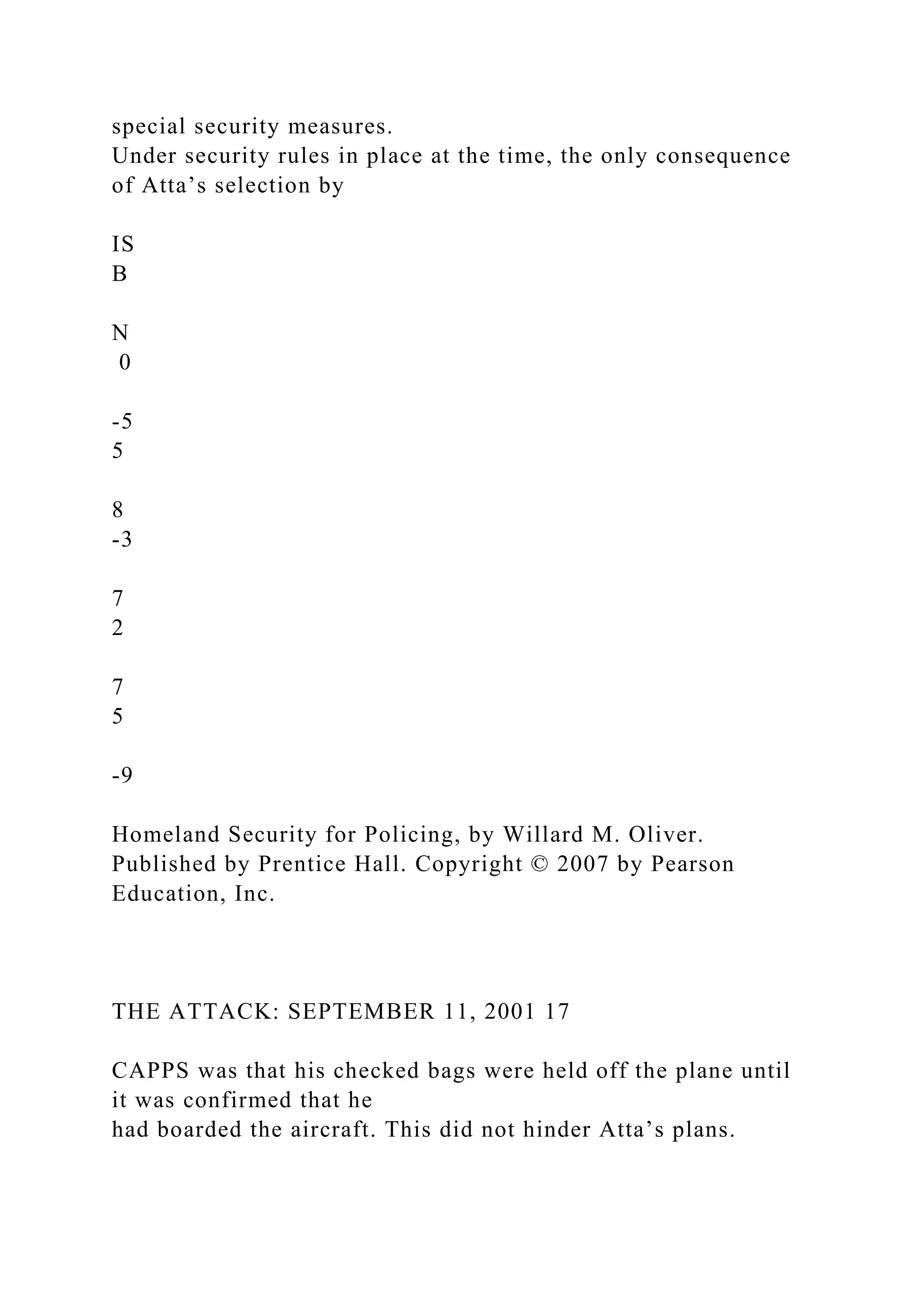 special security measures.
Under security rules in place at the time, the only consequence
of Atta’s selection by
IS
B
N
0
-5
5
8
-3
7
2
7
5
-9
Homeland Security for Policing, by Willard M. Oliver.
Published by Prentice Hall. Copyright © 2007 by Pearson
Education, Inc.
THE ATTACK: SEPTEMBER 11, 2001 17
CAPPS was that his checked bags were held off the plane until
it was confirmed that he
had boarded the aircraft. This did not hinder Atta’s plans.
 