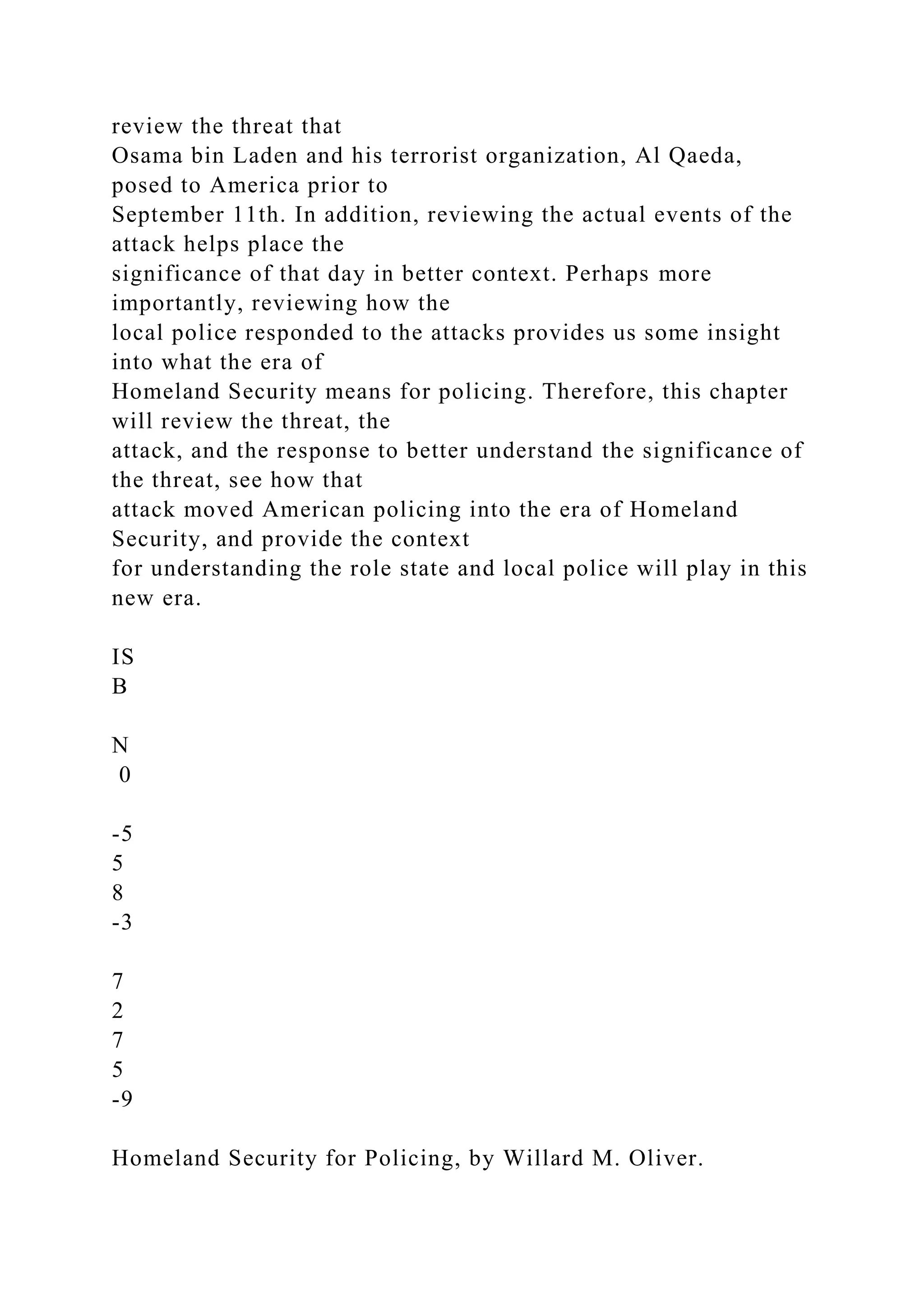 review the threat that
Osama bin Laden and his terrorist organization, Al Qaeda,
posed to America prior to
September 11th. In addition, reviewing the actual events of the
attack helps place the
significance of that day in better context. Perhaps more
importantly, reviewing how the
local police responded to the attacks provides us some insight
into what the era of
Homeland Security means for policing. Therefore, this chapter
will review the threat, the
attack, and the response to better understand the significance of
the threat, see how that
attack moved American policing into the era of Homeland
Security, and provide the context
for understanding the role state and local police will play in this
new era.
IS
B
N
0
-5
5
8
-3
7
2
7
5
-9
Homeland Security for Policing, by Willard M. Oliver.
 