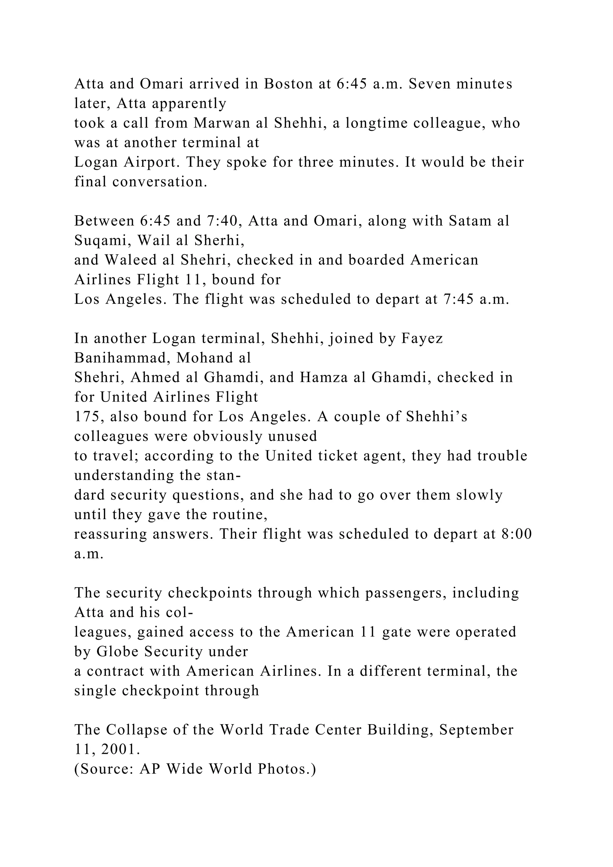 Atta and Omari arrived in Boston at 6:45 a.m. Seven minutes
later, Atta apparently
took a call from Marwan al Shehhi, a longtime colleague, who
was at another terminal at
Logan Airport. They spoke for three minutes. It would be their
final conversation.
Between 6:45 and 7:40, Atta and Omari, along with Satam al
Suqami, Wail al Sherhi,
and Waleed al Shehri, checked in and boarded American
Airlines Flight 11, bound for
Los Angeles. The flight was scheduled to depart at 7:45 a.m.
In another Logan terminal, Shehhi, joined by Fayez
Banihammad, Mohand al
Shehri, Ahmed al Ghamdi, and Hamza al Ghamdi, checked in
for United Airlines Flight
175, also bound for Los Angeles. A couple of Shehhi’s
colleagues were obviously unused
to travel; according to the United ticket agent, they had trouble
understanding the stan-
dard security questions, and she had to go over them slowly
until they gave the routine,
reassuring answers. Their flight was scheduled to depart at 8:00
a.m.
The security checkpoints through which passengers, including
Atta and his col-
leagues, gained access to the American 11 gate were operated
by Globe Security under
a contract with American Airlines. In a different terminal, the
single checkpoint through
The Collapse of the World Trade Center Building, September
11, 2001.
(Source: AP Wide World Photos.)
 