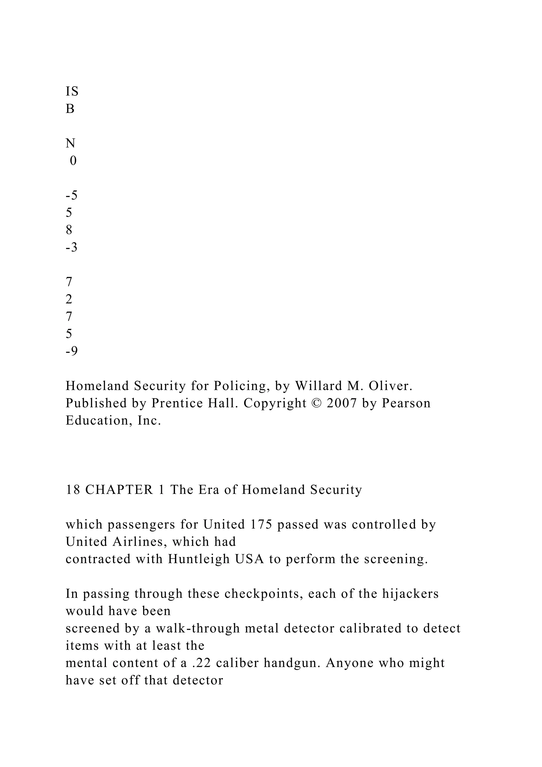 IS
B
N
0
-5
5
8
-3
7
2
7
5
-9
Homeland Security for Policing, by Willard M. Oliver.
Published by Prentice Hall. Copyright © 2007 by Pearson
Education, Inc.
18 CHAPTER 1 The Era of Homeland Security
which passengers for United 175 passed was controlled by
United Airlines, which had
contracted with Huntleigh USA to perform the screening.
In passing through these checkpoints, each of the hijackers
would have been
screened by a walk-through metal detector calibrated to detect
items with at least the
mental content of a .22 caliber handgun. Anyone who might
have set off that detector
 