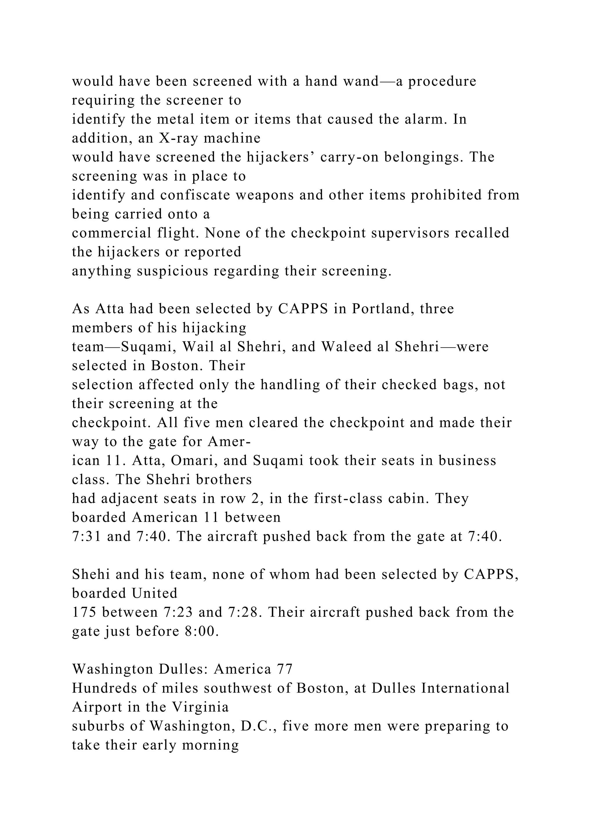 would have been screened with a hand wand—a procedure
requiring the screener to
identify the metal item or items that caused the alarm. In
addition, an X-ray machine
would have screened the hijackers’ carry-on belongings. The
screening was in place to
identify and confiscate weapons and other items prohibited from
being carried onto a
commercial flight. None of the checkpoint supervisors recalled
the hijackers or reported
anything suspicious regarding their screening.
As Atta had been selected by CAPPS in Portland, three
members of his hijacking
team—Suqami, Wail al Shehri, and Waleed al Shehri—were
selected in Boston. Their
selection affected only the handling of their checked bags, not
their screening at the
checkpoint. All five men cleared the checkpoint and made their
way to the gate for Amer-
ican 11. Atta, Omari, and Suqami took their seats in business
class. The Shehri brothers
had adjacent seats in row 2, in the first-class cabin. They
boarded American 11 between
7:31 and 7:40. The aircraft pushed back from the gate at 7:40.
Shehi and his team, none of whom had been selected by CAPPS,
boarded United
175 between 7:23 and 7:28. Their aircraft pushed back from the
gate just before 8:00.
Washington Dulles: America 77
Hundreds of miles southwest of Boston, at Dulles International
Airport in the Virginia
suburbs of Washington, D.C., five more men were preparing to
take their early morning
 
