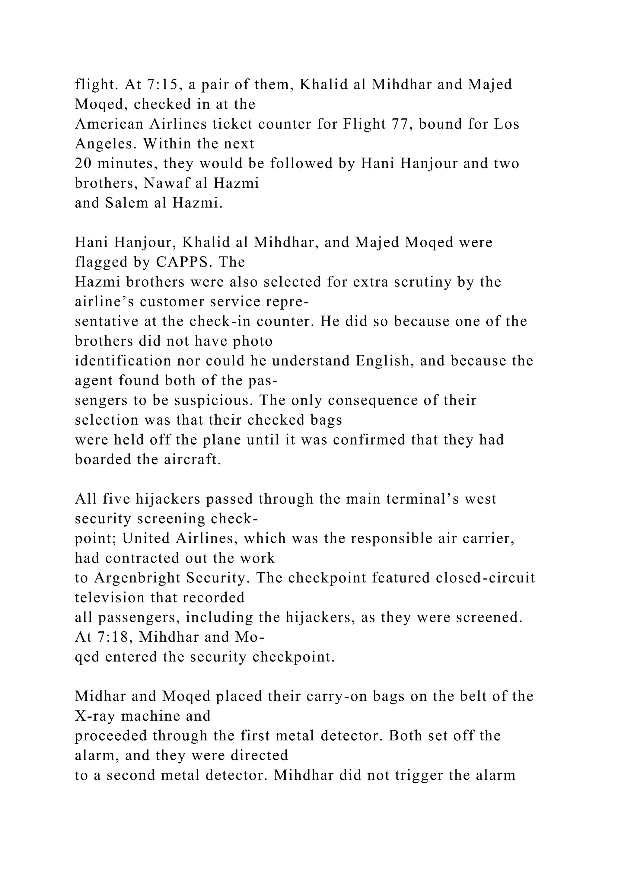flight. At 7:15, a pair of them, Khalid al Mihdhar and Majed
Moqed, checked in at the
American Airlines ticket counter for Flight 77, bound for Los
Angeles. Within the next
20 minutes, they would be followed by Hani Hanjour and two
brothers, Nawaf al Hazmi
and Salem al Hazmi.
Hani Hanjour, Khalid al Mihdhar, and Majed Moqed were
flagged by CAPPS. The
Hazmi brothers were also selected for extra scrutiny by the
airline’s customer service repre-
sentative at the check-in counter. He did so because one of the
brothers did not have photo
identification nor could he understand English, and because the
agent found both of the pas-
sengers to be suspicious. The only consequence of their
selection was that their checked bags
were held off the plane until it was confirmed that they had
boarded the aircraft.
All five hijackers passed through the main terminal’s west
security screening check-
point; United Airlines, which was the responsible air carrier,
had contracted out the work
to Argenbright Security. The checkpoint featured closed-circuit
television that recorded
all passengers, including the hijackers, as they were screened.
At 7:18, Mihdhar and Mo-
qed entered the security checkpoint.
Midhar and Moqed placed their carry-on bags on the belt of the
X-ray machine and
proceeded through the first metal detector. Both set off the
alarm, and they were directed
to a second metal detector. Mihdhar did not trigger the alarm
 