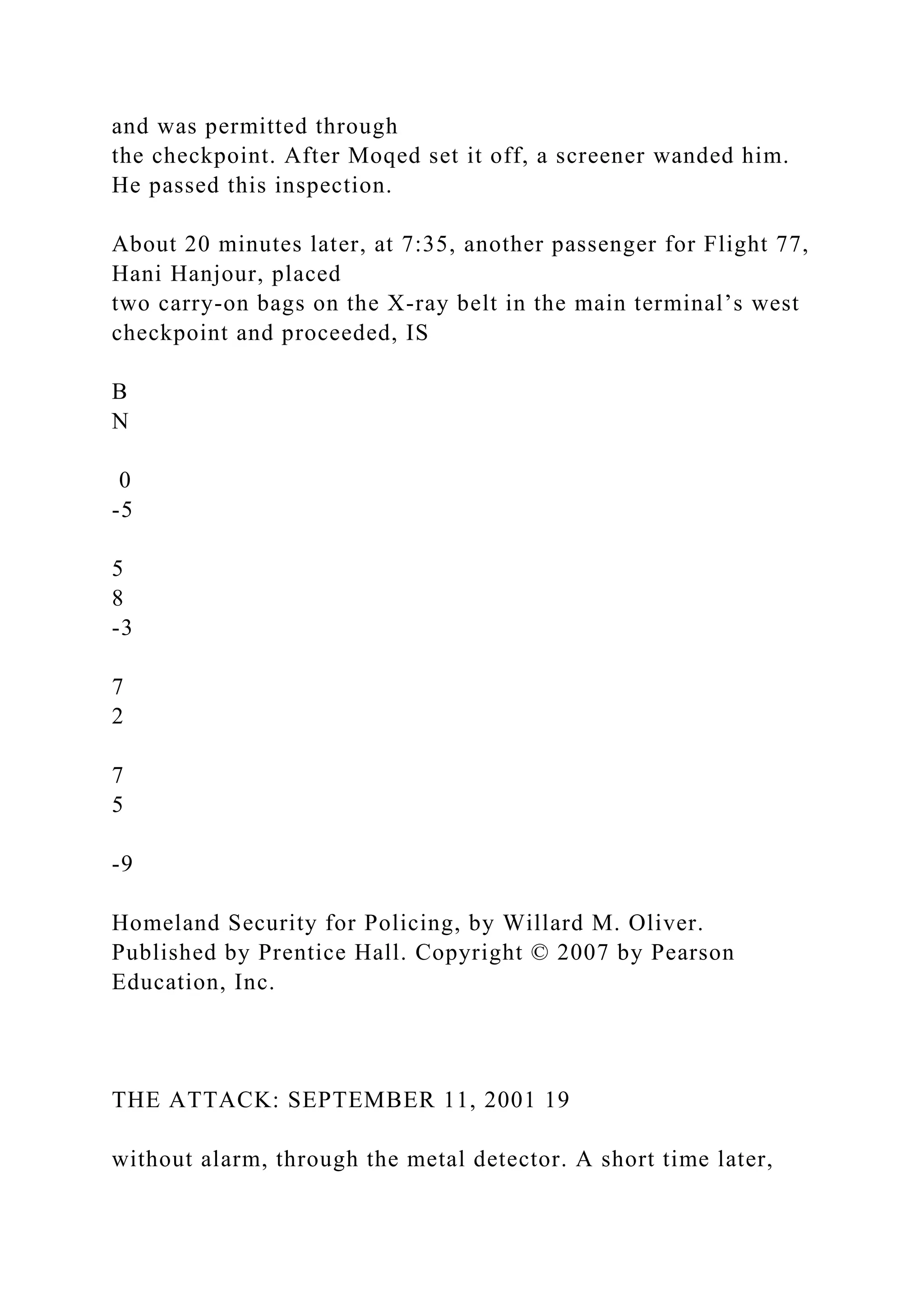 and was permitted through
the checkpoint. After Moqed set it off, a screener wanded him.
He passed this inspection.
About 20 minutes later, at 7:35, another passenger for Flight 77,
Hani Hanjour, placed
two carry-on bags on the X-ray belt in the main terminal’s west
checkpoint and proceeded, IS
B
N
0
-5
5
8
-3
7
2
7
5
-9
Homeland Security for Policing, by Willard M. Oliver.
Published by Prentice Hall. Copyright © 2007 by Pearson
Education, Inc.
THE ATTACK: SEPTEMBER 11, 2001 19
without alarm, through the metal detector. A short time later,
 