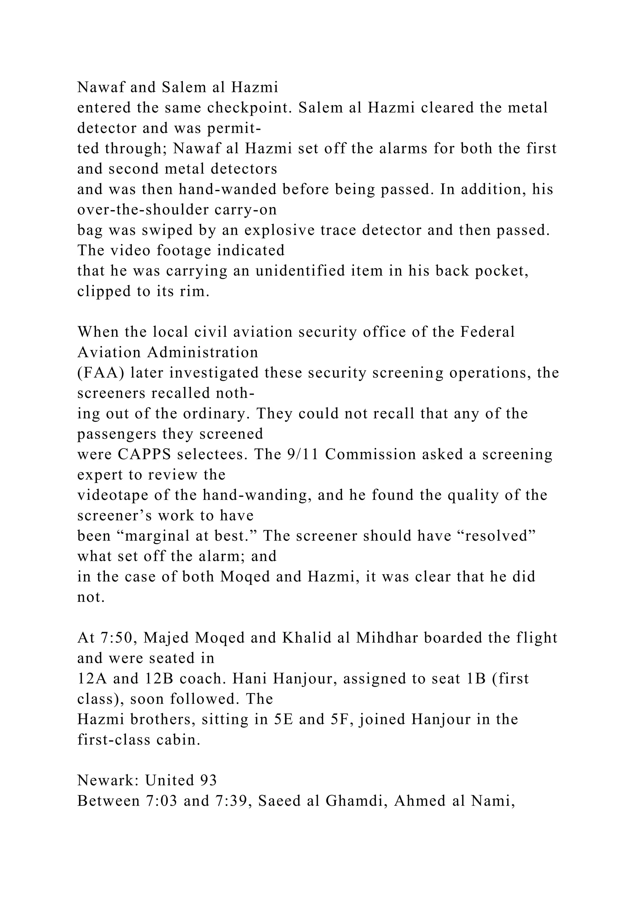 Nawaf and Salem al Hazmi
entered the same checkpoint. Salem al Hazmi cleared the metal
detector and was permit-
ted through; Nawaf al Hazmi set off the alarms for both the first
and second metal detectors
and was then hand-wanded before being passed. In addition, his
over-the-shoulder carry-on
bag was swiped by an explosive trace detector and then passed.
The video footage indicated
that he was carrying an unidentified item in his back pocket,
clipped to its rim.
When the local civil aviation security office of the Federal
Aviation Administration
(FAA) later investigated these security screening operations, the
screeners recalled noth-
ing out of the ordinary. They could not recall that any of the
passengers they screened
were CAPPS selectees. The 9/11 Commission asked a screening
expert to review the
videotape of the hand-wanding, and he found the quality of the
screener’s work to have
been “marginal at best.” The screener should have “resolved”
what set off the alarm; and
in the case of both Moqed and Hazmi, it was clear that he did
not.
At 7:50, Majed Moqed and Khalid al Mihdhar boarded the flight
and were seated in
12A and 12B coach. Hani Hanjour, assigned to seat 1B (first
class), soon followed. The
Hazmi brothers, sitting in 5E and 5F, joined Hanjour in the
first-class cabin.
Newark: United 93
Between 7:03 and 7:39, Saeed al Ghamdi, Ahmed al Nami,
 