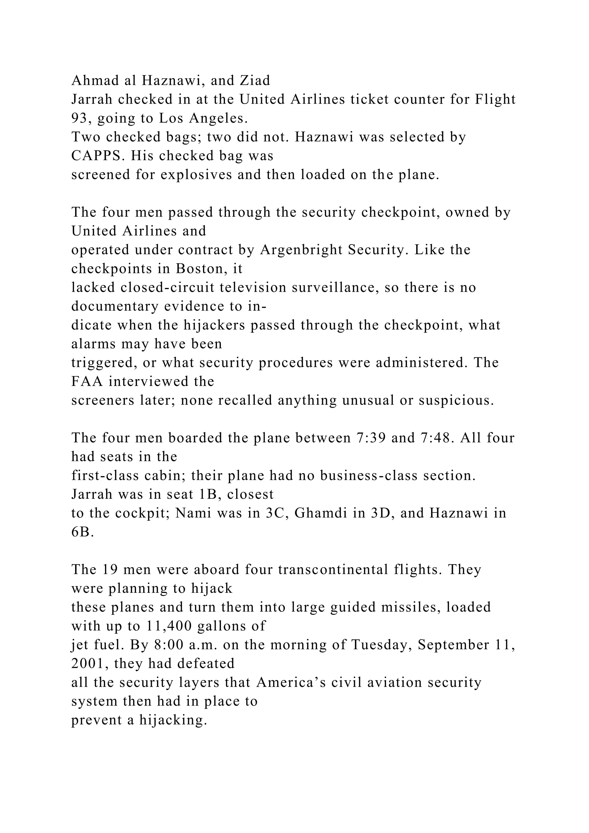 Ahmad al Haznawi, and Ziad
Jarrah checked in at the United Airlines ticket counter for Flight
93, going to Los Angeles.
Two checked bags; two did not. Haznawi was selected by
CAPPS. His checked bag was
screened for explosives and then loaded on the plane.
The four men passed through the security checkpoint, owned by
United Airlines and
operated under contract by Argenbright Security. Like the
checkpoints in Boston, it
lacked closed-circuit television surveillance, so there is no
documentary evidence to in-
dicate when the hijackers passed through the checkpoint, what
alarms may have been
triggered, or what security procedures were administered. The
FAA interviewed the
screeners later; none recalled anything unusual or suspicious.
The four men boarded the plane between 7:39 and 7:48. All four
had seats in the
first-class cabin; their plane had no business-class section.
Jarrah was in seat 1B, closest
to the cockpit; Nami was in 3C, Ghamdi in 3D, and Haznawi in
6B.
The 19 men were aboard four transcontinental flights. They
were planning to hijack
these planes and turn them into large guided missiles, loaded
with up to 11,400 gallons of
jet fuel. By 8:00 a.m. on the morning of Tuesday, September 11,
2001, they had defeated
all the security layers that America’s civil aviation security
system then had in place to
prevent a hijacking.
 