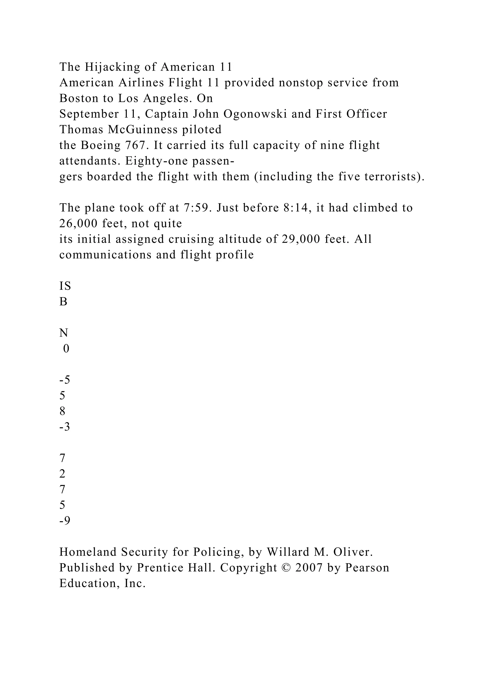 The Hijacking of American 11
American Airlines Flight 11 provided nonstop service from
Boston to Los Angeles. On
September 11, Captain John Ogonowski and First Officer
Thomas McGuinness piloted
the Boeing 767. It carried its full capacity of nine flight
attendants. Eighty-one passen-
gers boarded the flight with them (including the five terrorists).
The plane took off at 7:59. Just before 8:14, it had climbed to
26,000 feet, not quite
its initial assigned cruising altitude of 29,000 feet. All
communications and flight profile
IS
B
N
0
-5
5
8
-3
7
2
7
5
-9
Homeland Security for Policing, by Willard M. Oliver.
Published by Prentice Hall. Copyright © 2007 by Pearson
Education, Inc.
 