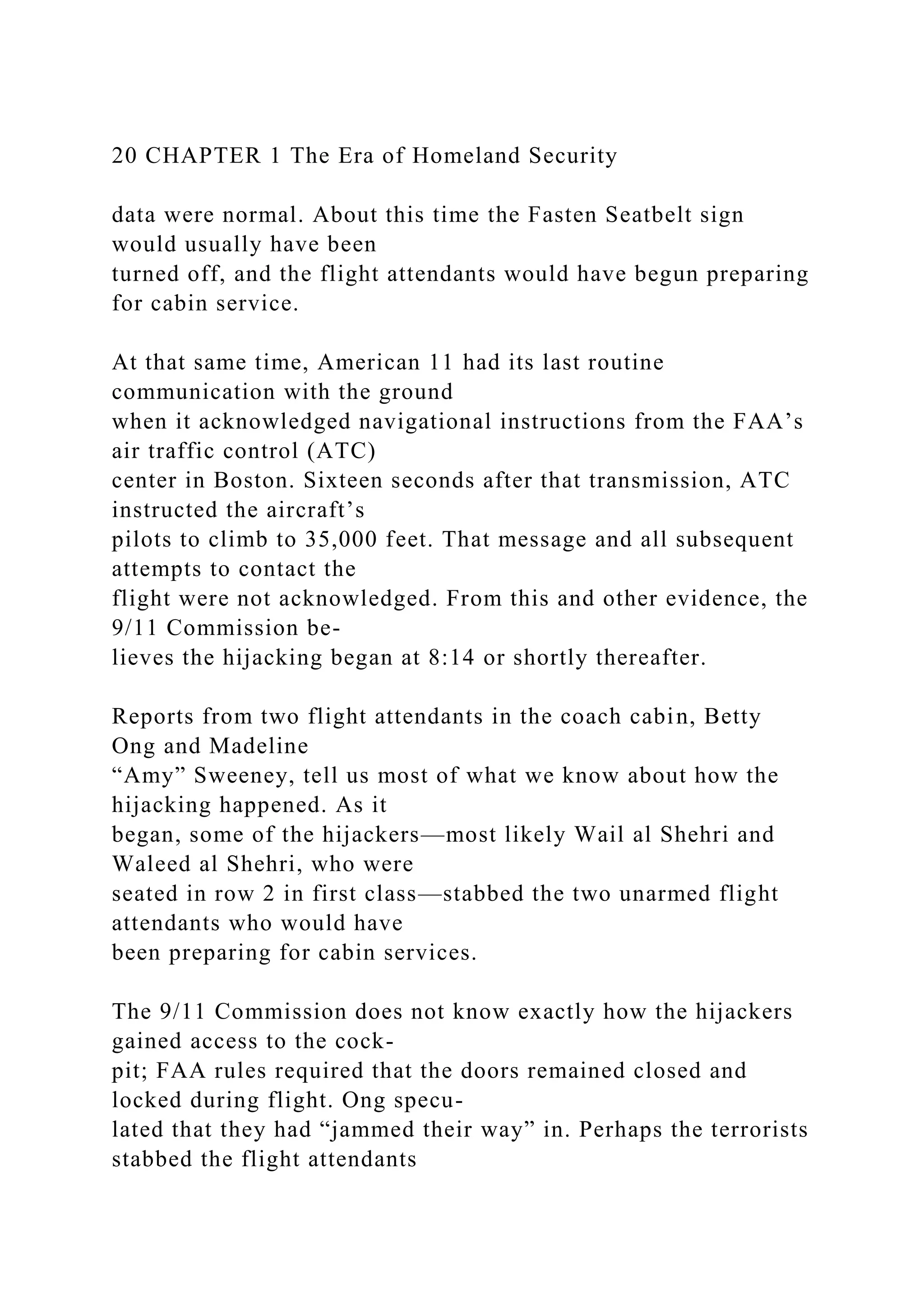 20 CHAPTER 1 The Era of Homeland Security
data were normal. About this time the Fasten Seatbelt sign
would usually have been
turned off, and the flight attendants would have begun preparing
for cabin service.
At that same time, American 11 had its last routine
communication with the ground
when it acknowledged navigational instructions from the FAA’s
air traffic control (ATC)
center in Boston. Sixteen seconds after that transmission, ATC
instructed the aircraft’s
pilots to climb to 35,000 feet. That message and all subsequent
attempts to contact the
flight were not acknowledged. From this and other evidence, the
9/11 Commission be-
lieves the hijacking began at 8:14 or shortly thereafter.
Reports from two flight attendants in the coach cabin, Betty
Ong and Madeline
“Amy” Sweeney, tell us most of what we know about how the
hijacking happened. As it
began, some of the hijackers—most likely Wail al Shehri and
Waleed al Shehri, who were
seated in row 2 in first class—stabbed the two unarmed flight
attendants who would have
been preparing for cabin services.
The 9/11 Commission does not know exactly how the hijackers
gained access to the cock-
pit; FAA rules required that the doors remained closed and
locked during flight. Ong specu-
lated that they had “jammed their way” in. Perhaps the terrorists
stabbed the flight attendants
 