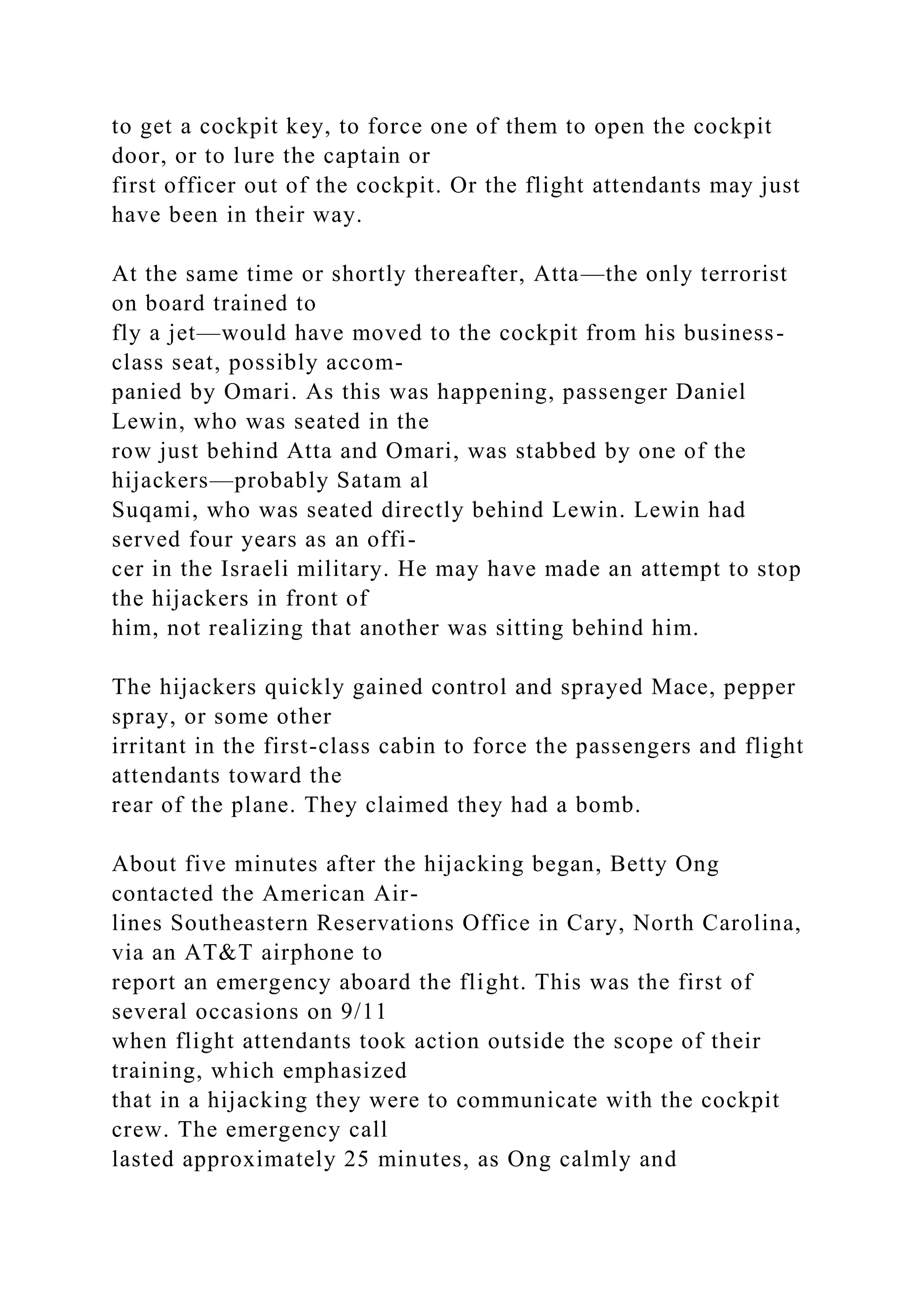 to get a cockpit key, to force one of them to open the cockpit
door, or to lure the captain or
first officer out of the cockpit. Or the flight attendants may just
have been in their way.
At the same time or shortly thereafter, Atta—the only terrorist
on board trained to
fly a jet—would have moved to the cockpit from his business-
class seat, possibly accom-
panied by Omari. As this was happening, passenger Daniel
Lewin, who was seated in the
row just behind Atta and Omari, was stabbed by one of the
hijackers—probably Satam al
Suqami, who was seated directly behind Lewin. Lewin had
served four years as an offi-
cer in the Israeli military. He may have made an attempt to stop
the hijackers in front of
him, not realizing that another was sitting behind him.
The hijackers quickly gained control and sprayed Mace, pepper
spray, or some other
irritant in the first-class cabin to force the passengers and flight
attendants toward the
rear of the plane. They claimed they had a bomb.
About five minutes after the hijacking began, Betty Ong
contacted the American Air-
lines Southeastern Reservations Office in Cary, North Carolina,
via an AT&T airphone to
report an emergency aboard the flight. This was the first of
several occasions on 9/11
when flight attendants took action outside the scope of their
training, which emphasized
that in a hijacking they were to communicate with the cockpit
crew. The emergency call
lasted approximately 25 minutes, as Ong calmly and
 