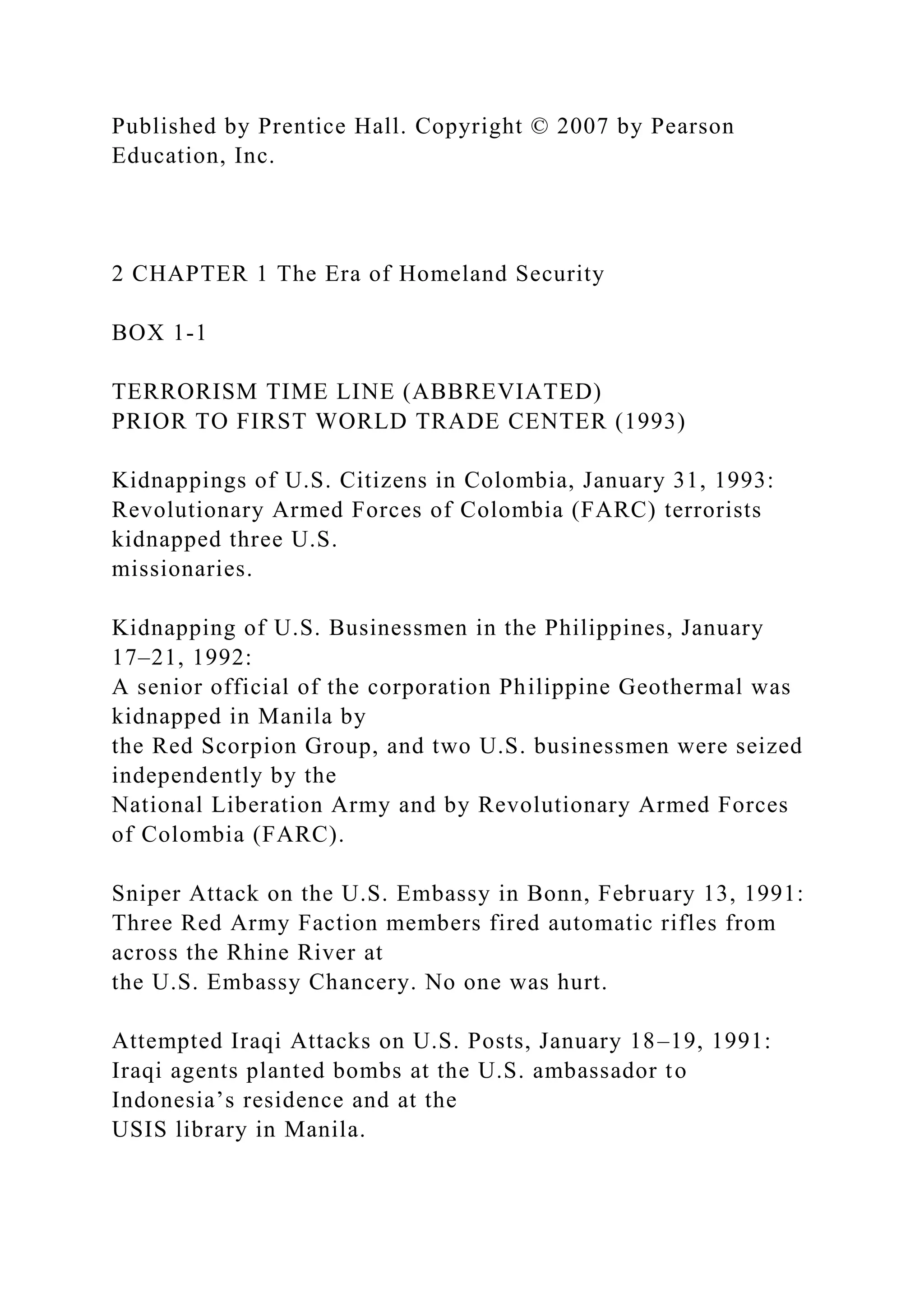 Published by Prentice Hall. Copyright © 2007 by Pearson
Education, Inc.
2 CHAPTER 1 The Era of Homeland Security
BOX 1-1
TERRORISM TIME LINE (ABBREVIATED)
PRIOR TO FIRST WORLD TRADE CENTER (1993)
Kidnappings of U.S. Citizens in Colombia, January 31, 1993:
Revolutionary Armed Forces of Colombia (FARC) terrorists
kidnapped three U.S.
missionaries.
Kidnapping of U.S. Businessmen in the Philippines, January
17–21, 1992:
A senior official of the corporation Philippine Geothermal was
kidnapped in Manila by
the Red Scorpion Group, and two U.S. businessmen were seized
independently by the
National Liberation Army and by Revolutionary Armed Forces
of Colombia (FARC).
Sniper Attack on the U.S. Embassy in Bonn, February 13, 1991:
Three Red Army Faction members fired automatic rifles from
across the Rhine River at
the U.S. Embassy Chancery. No one was hurt.
Attempted Iraqi Attacks on U.S. Posts, January 18–19, 1991:
Iraqi agents planted bombs at the U.S. ambassador to
Indonesia’s residence and at the
USIS library in Manila.
 