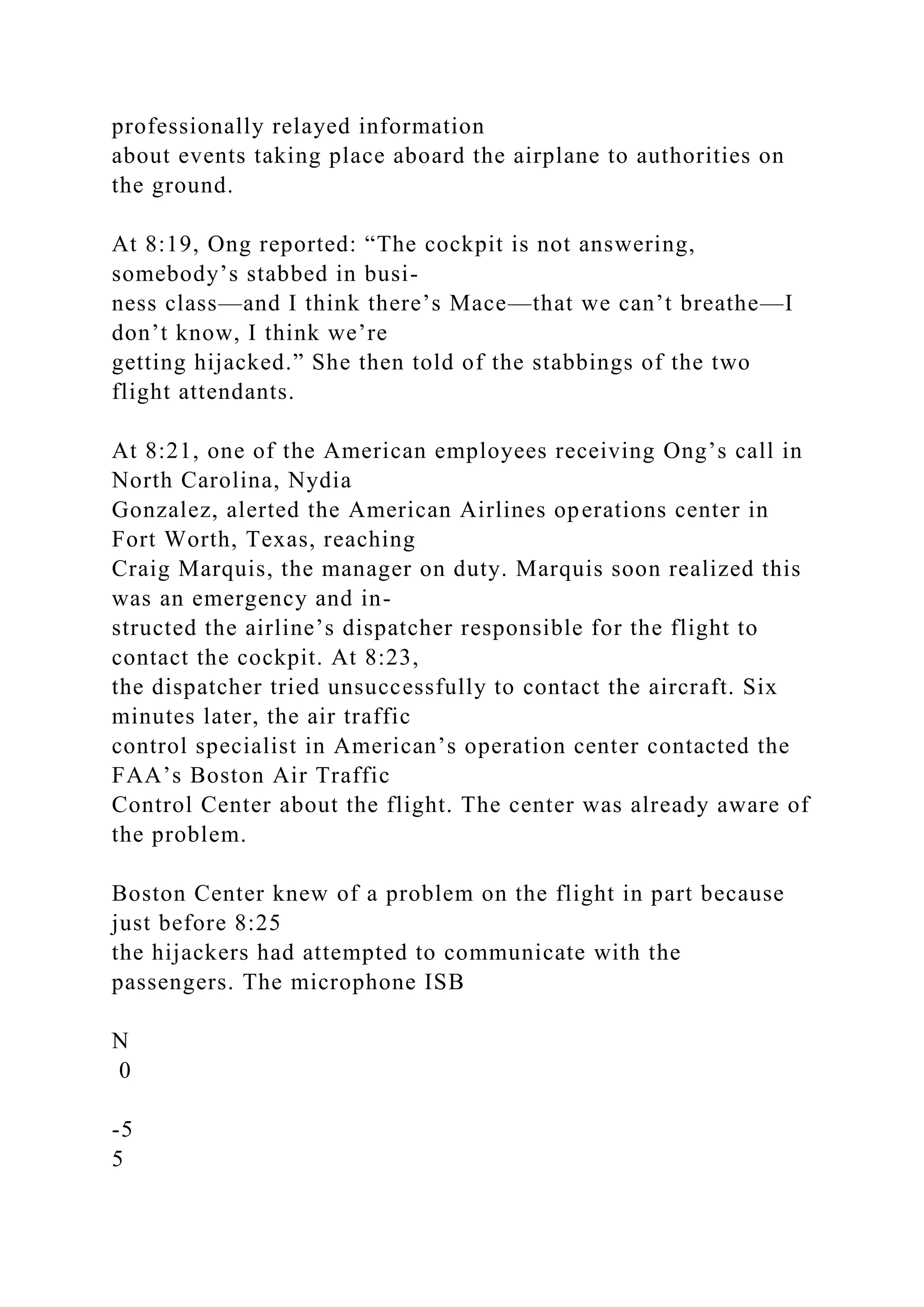 professionally relayed information
about events taking place aboard the airplane to authorities on
the ground.
At 8:19, Ong reported: “The cockpit is not answering,
somebody’s stabbed in busi-
ness class—and I think there’s Mace—that we can’t breathe—I
don’t know, I think we’re
getting hijacked.” She then told of the stabbings of the two
flight attendants.
At 8:21, one of the American employees receiving Ong’s call in
North Carolina, Nydia
Gonzalez, alerted the American Airlines operations center in
Fort Worth, Texas, reaching
Craig Marquis, the manager on duty. Marquis soon realized this
was an emergency and in-
structed the airline’s dispatcher responsible for the flight to
contact the cockpit. At 8:23,
the dispatcher tried unsuccessfully to contact the aircraft. Six
minutes later, the air traffic
control specialist in American’s operation center contacted the
FAA’s Boston Air Traffic
Control Center about the flight. The center was already aware of
the problem.
Boston Center knew of a problem on the flight in part because
just before 8:25
the hijackers had attempted to communicate with the
passengers. The microphone ISB
N
0
-5
5
 