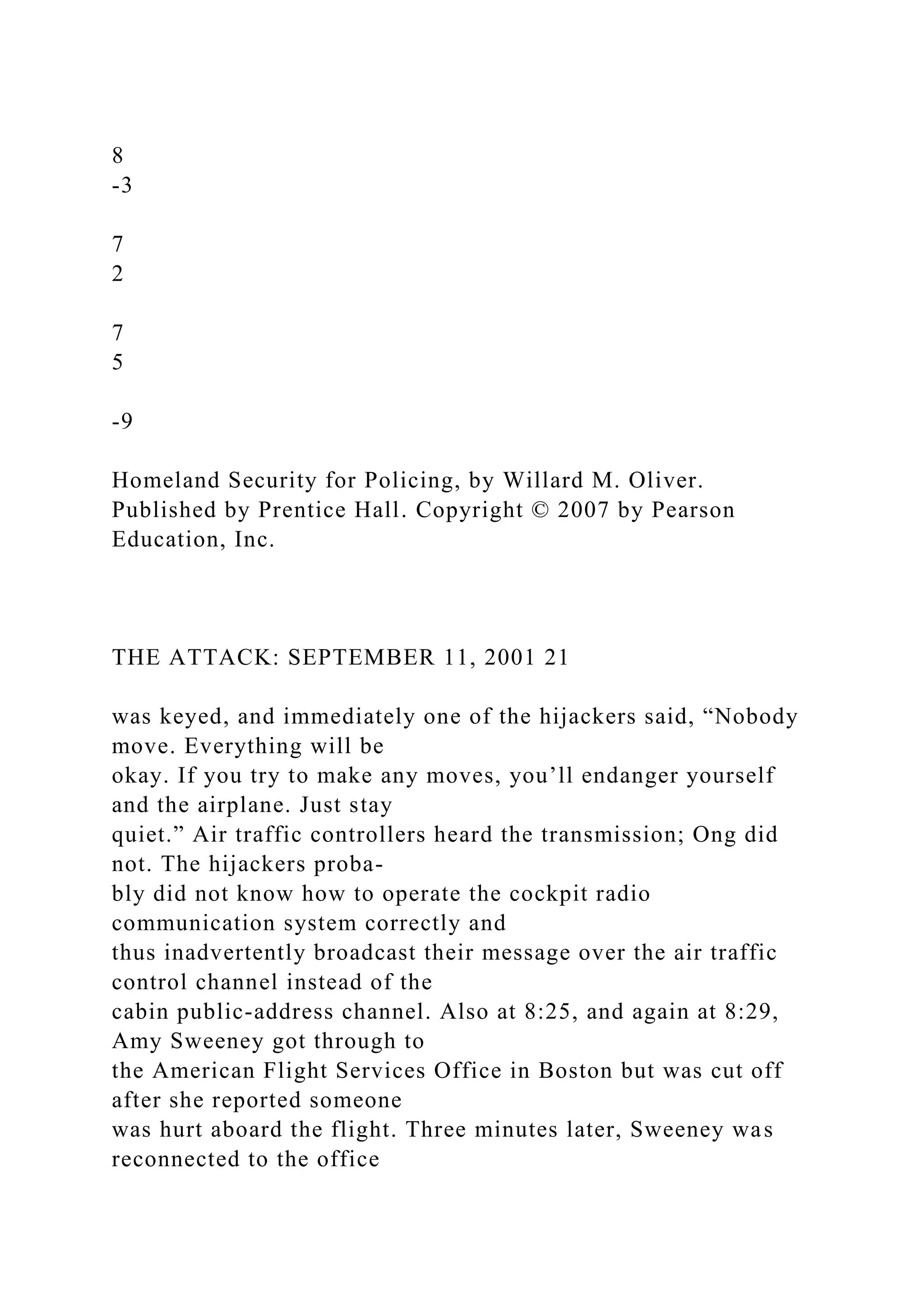 8
-3
7
2
7
5
-9
Homeland Security for Policing, by Willard M. Oliver.
Published by Prentice Hall. Copyright © 2007 by Pearson
Education, Inc.
THE ATTACK: SEPTEMBER 11, 2001 21
was keyed, and immediately one of the hijackers said, “Nobody
move. Everything will be
okay. If you try to make any moves, you’ll endanger yourself
and the airplane. Just stay
quiet.” Air traffic controllers heard the transmission; Ong did
not. The hijackers proba-
bly did not know how to operate the cockpit radio
communication system correctly and
thus inadvertently broadcast their message over the air traffic
control channel instead of the
cabin public-address channel. Also at 8:25, and again at 8:29,
Amy Sweeney got through to
the American Flight Services Office in Boston but was cut off
after she reported someone
was hurt aboard the flight. Three minutes later, Sweeney was
reconnected to the office
 