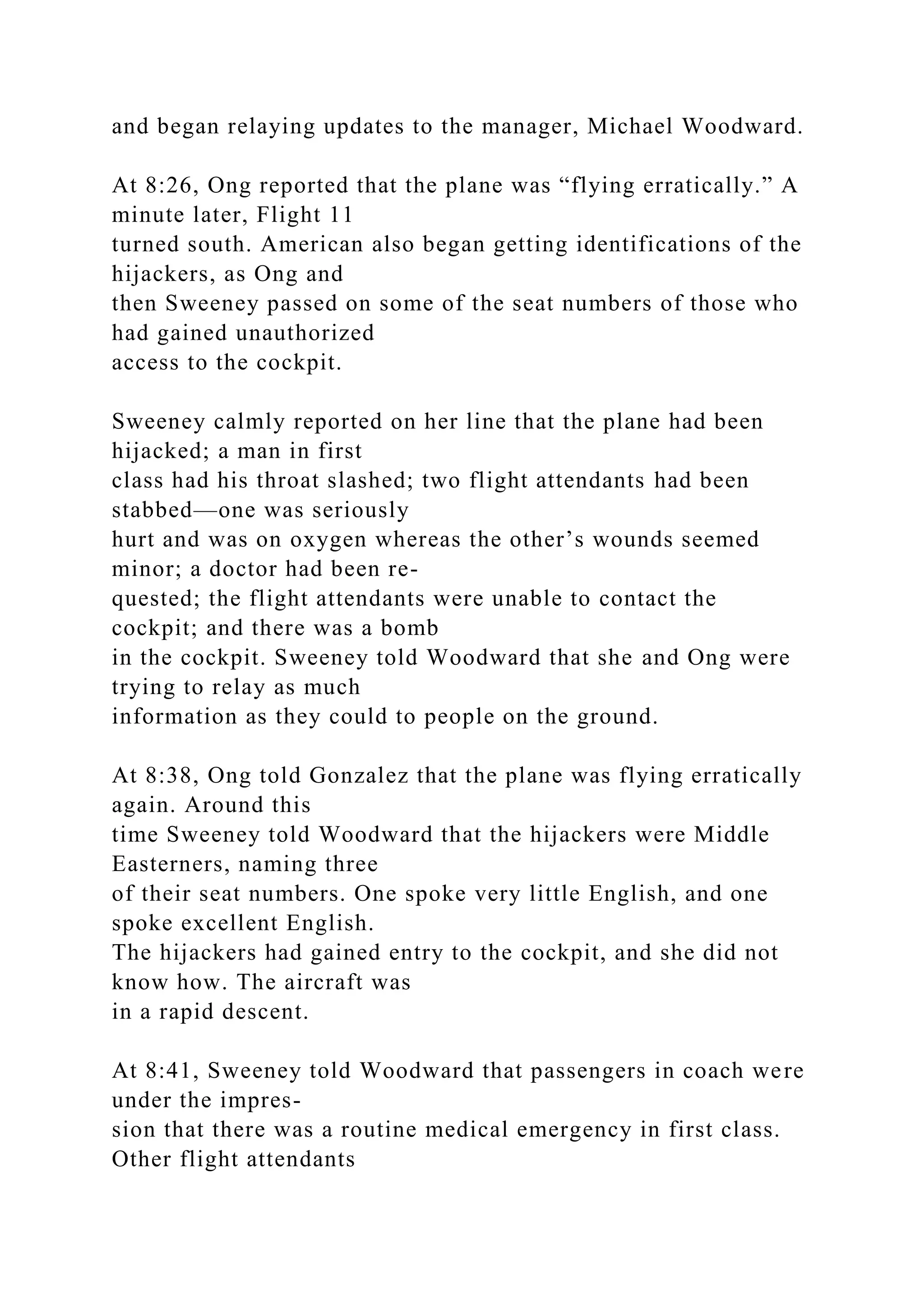 and began relaying updates to the manager, Michael Woodward.
At 8:26, Ong reported that the plane was “flying erratically.” A
minute later, Flight 11
turned south. American also began getting identifications of the
hijackers, as Ong and
then Sweeney passed on some of the seat numbers of those who
had gained unauthorized
access to the cockpit.
Sweeney calmly reported on her line that the plane had been
hijacked; a man in first
class had his throat slashed; two flight attendants had been
stabbed—one was seriously
hurt and was on oxygen whereas the other’s wounds seemed
minor; a doctor had been re-
quested; the flight attendants were unable to contact the
cockpit; and there was a bomb
in the cockpit. Sweeney told Woodward that she and Ong were
trying to relay as much
information as they could to people on the ground.
At 8:38, Ong told Gonzalez that the plane was flying erratically
again. Around this
time Sweeney told Woodward that the hijackers were Middle
Easterners, naming three
of their seat numbers. One spoke very little English, and one
spoke excellent English.
The hijackers had gained entry to the cockpit, and she did not
know how. The aircraft was
in a rapid descent.
At 8:41, Sweeney told Woodward that passengers in coach were
under the impres-
sion that there was a routine medical emergency in first class.
Other flight attendants
 
